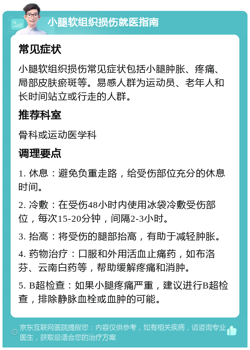 小腿软组织损伤就医指南 常见症状 小腿软组织损伤常见症状包括小腿肿胀、疼痛、局部皮肤瘀斑等。易感人群为运动员、老年人和长时间站立或行走的人群。 推荐科室 骨科或运动医学科 调理要点 1. 休息：避免负重走路，给受伤部位充分的休息时间。 2. 冷敷：在受伤48小时内使用冰袋冷敷受伤部位，每次15-20分钟，间隔2-3小时。 3. 抬高：将受伤的腿部抬高，有助于减轻肿胀。 4. 药物治疗：口服和外用活血止痛药，如布洛芬、云南白药等，帮助缓解疼痛和消肿。 5. B超检查：如果小腿疼痛严重，建议进行B超检查，排除静脉血栓或血肿的可能。