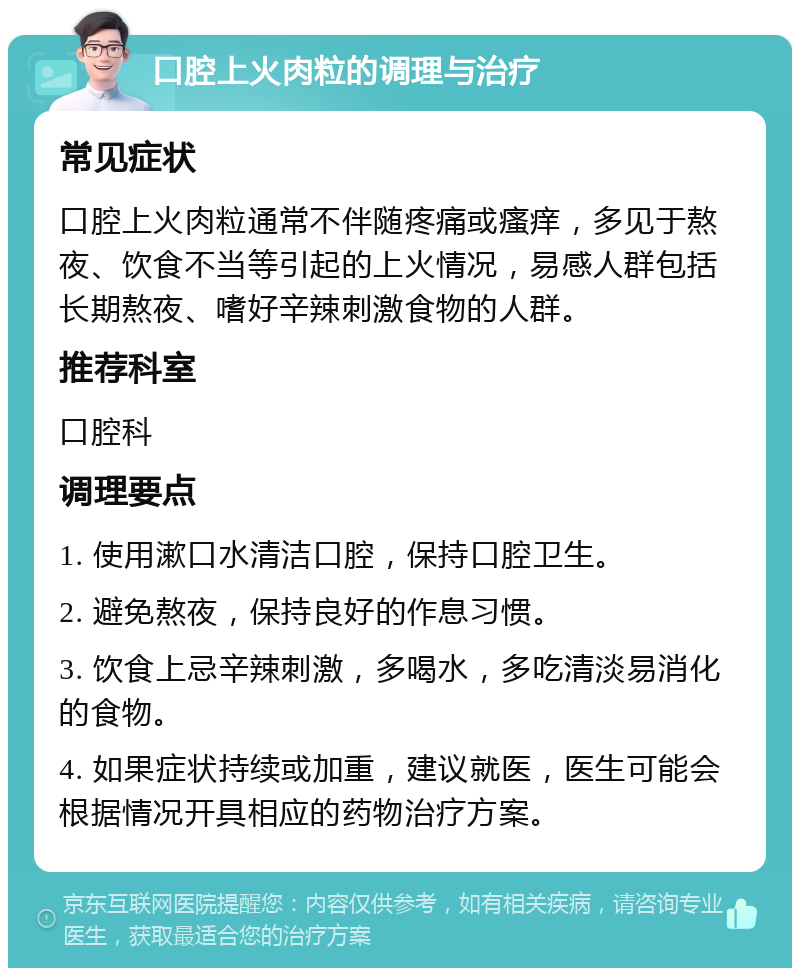 口腔上火肉粒的调理与治疗 常见症状 口腔上火肉粒通常不伴随疼痛或瘙痒，多见于熬夜、饮食不当等引起的上火情况，易感人群包括长期熬夜、嗜好辛辣刺激食物的人群。 推荐科室 口腔科 调理要点 1. 使用漱口水清洁口腔，保持口腔卫生。 2. 避免熬夜，保持良好的作息习惯。 3. 饮食上忌辛辣刺激，多喝水，多吃清淡易消化的食物。 4. 如果症状持续或加重，建议就医，医生可能会根据情况开具相应的药物治疗方案。