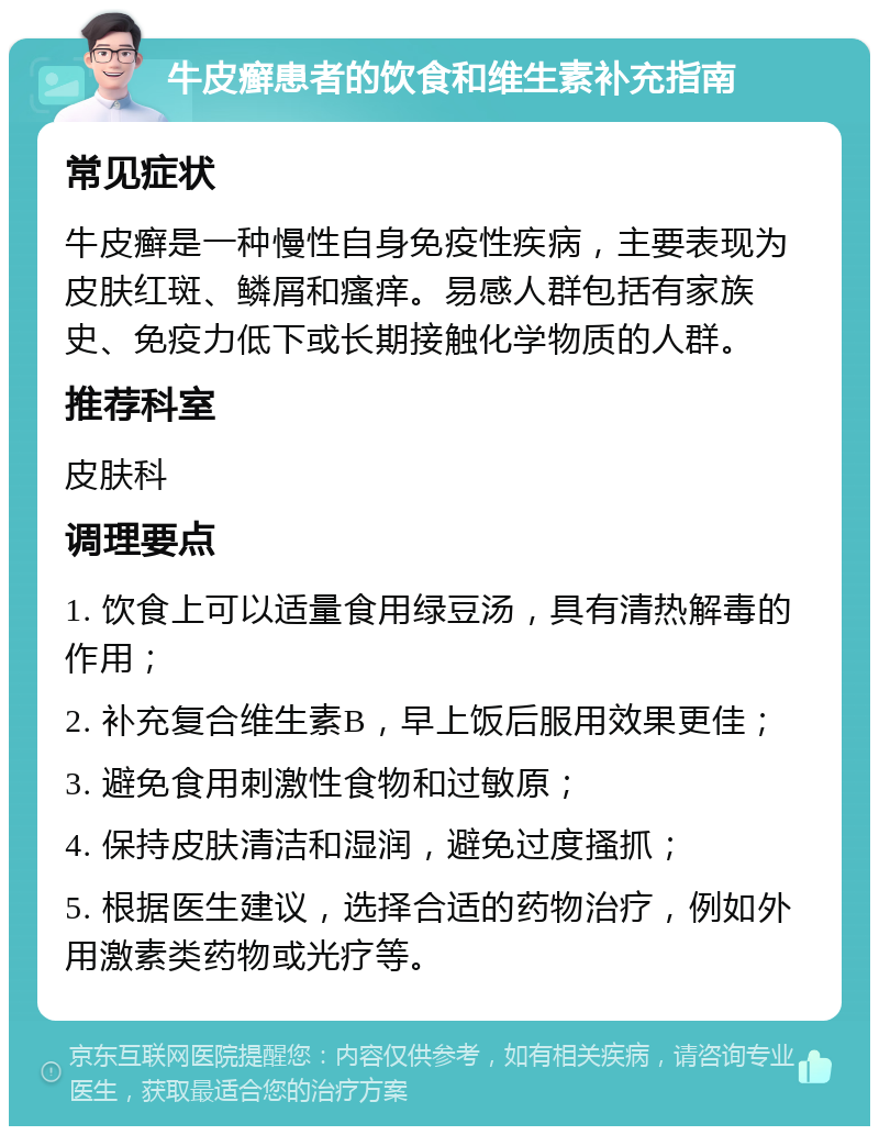 牛皮癣患者的饮食和维生素补充指南 常见症状 牛皮癣是一种慢性自身免疫性疾病，主要表现为皮肤红斑、鳞屑和瘙痒。易感人群包括有家族史、免疫力低下或长期接触化学物质的人群。 推荐科室 皮肤科 调理要点 1. 饮食上可以适量食用绿豆汤，具有清热解毒的作用； 2. 补充复合维生素B，早上饭后服用效果更佳； 3. 避免食用刺激性食物和过敏原； 4. 保持皮肤清洁和湿润，避免过度搔抓； 5. 根据医生建议，选择合适的药物治疗，例如外用激素类药物或光疗等。