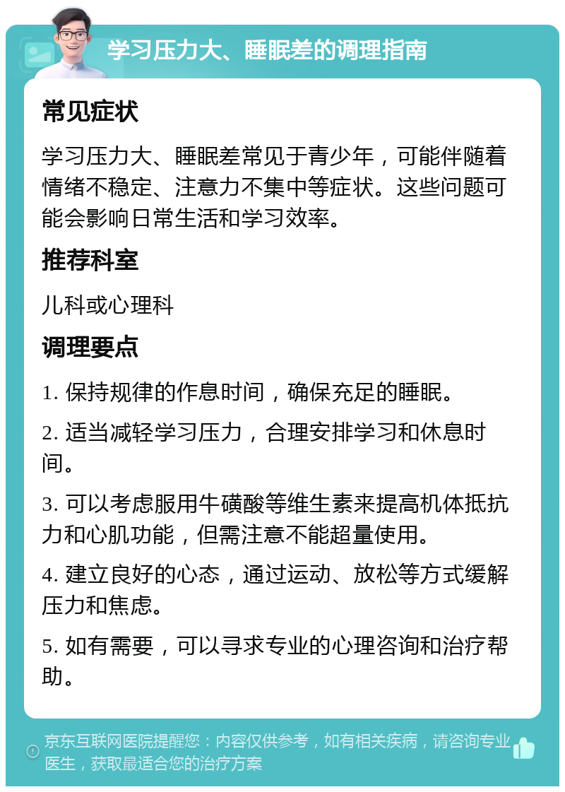 学习压力大、睡眠差的调理指南 常见症状 学习压力大、睡眠差常见于青少年，可能伴随着情绪不稳定、注意力不集中等症状。这些问题可能会影响日常生活和学习效率。 推荐科室 儿科或心理科 调理要点 1. 保持规律的作息时间，确保充足的睡眠。 2. 适当减轻学习压力，合理安排学习和休息时间。 3. 可以考虑服用牛磺酸等维生素来提高机体抵抗力和心肌功能，但需注意不能超量使用。 4. 建立良好的心态，通过运动、放松等方式缓解压力和焦虑。 5. 如有需要，可以寻求专业的心理咨询和治疗帮助。