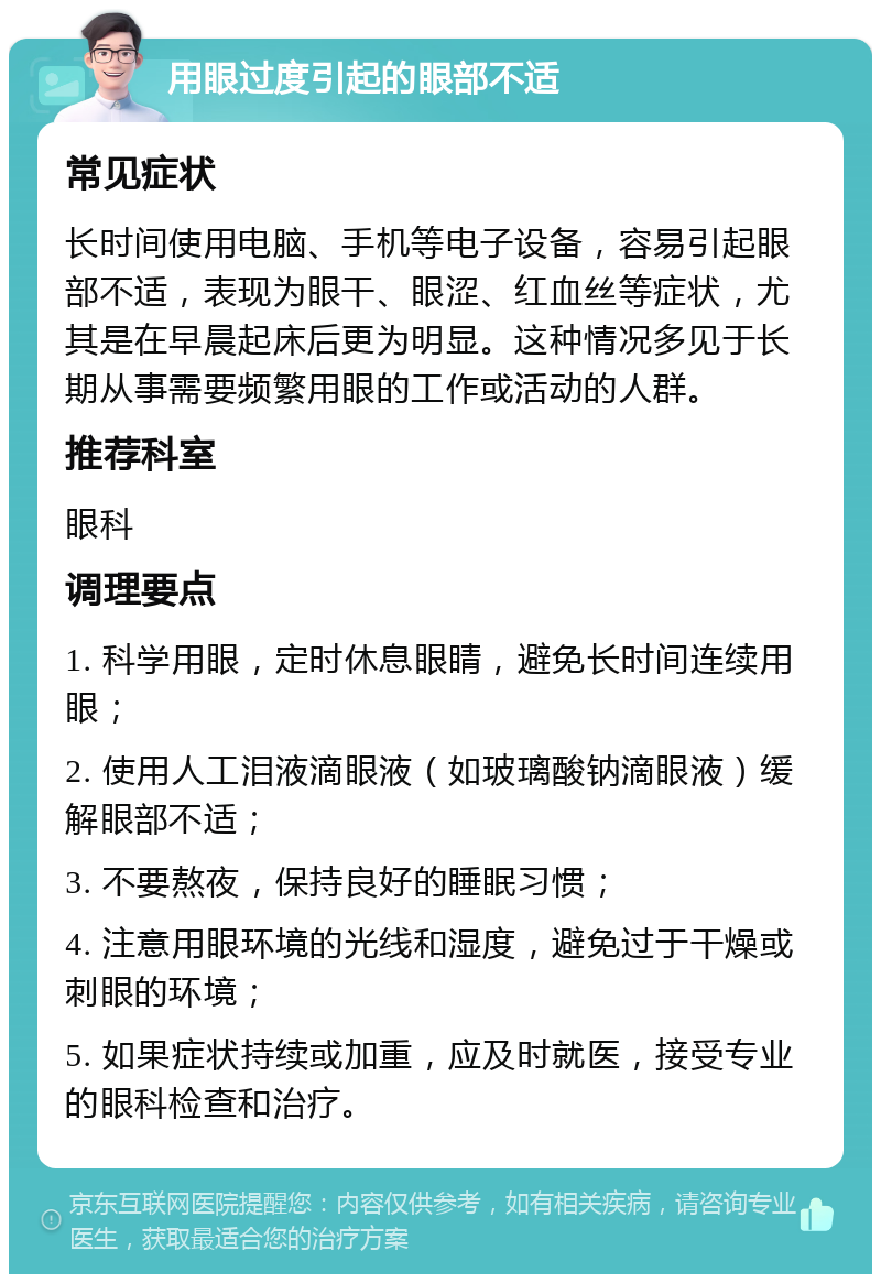 用眼过度引起的眼部不适 常见症状 长时间使用电脑、手机等电子设备，容易引起眼部不适，表现为眼干、眼涩、红血丝等症状，尤其是在早晨起床后更为明显。这种情况多见于长期从事需要频繁用眼的工作或活动的人群。 推荐科室 眼科 调理要点 1. 科学用眼，定时休息眼睛，避免长时间连续用眼； 2. 使用人工泪液滴眼液（如玻璃酸钠滴眼液）缓解眼部不适； 3. 不要熬夜，保持良好的睡眠习惯； 4. 注意用眼环境的光线和湿度，避免过于干燥或刺眼的环境； 5. 如果症状持续或加重，应及时就医，接受专业的眼科检查和治疗。