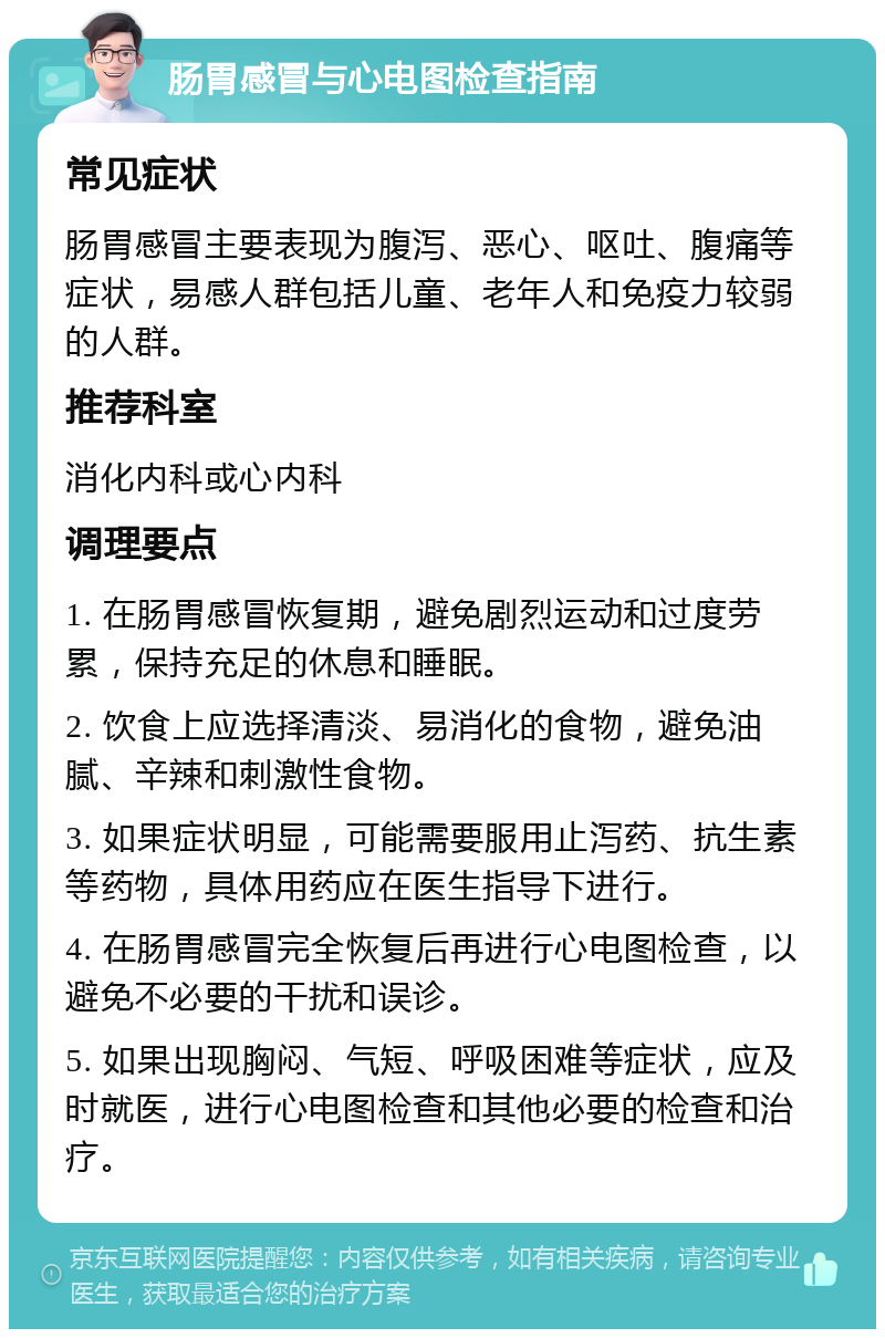 肠胃感冒与心电图检查指南 常见症状 肠胃感冒主要表现为腹泻、恶心、呕吐、腹痛等症状，易感人群包括儿童、老年人和免疫力较弱的人群。 推荐科室 消化内科或心内科 调理要点 1. 在肠胃感冒恢复期，避免剧烈运动和过度劳累，保持充足的休息和睡眠。 2. 饮食上应选择清淡、易消化的食物，避免油腻、辛辣和刺激性食物。 3. 如果症状明显，可能需要服用止泻药、抗生素等药物，具体用药应在医生指导下进行。 4. 在肠胃感冒完全恢复后再进行心电图检查，以避免不必要的干扰和误诊。 5. 如果出现胸闷、气短、呼吸困难等症状，应及时就医，进行心电图检查和其他必要的检查和治疗。