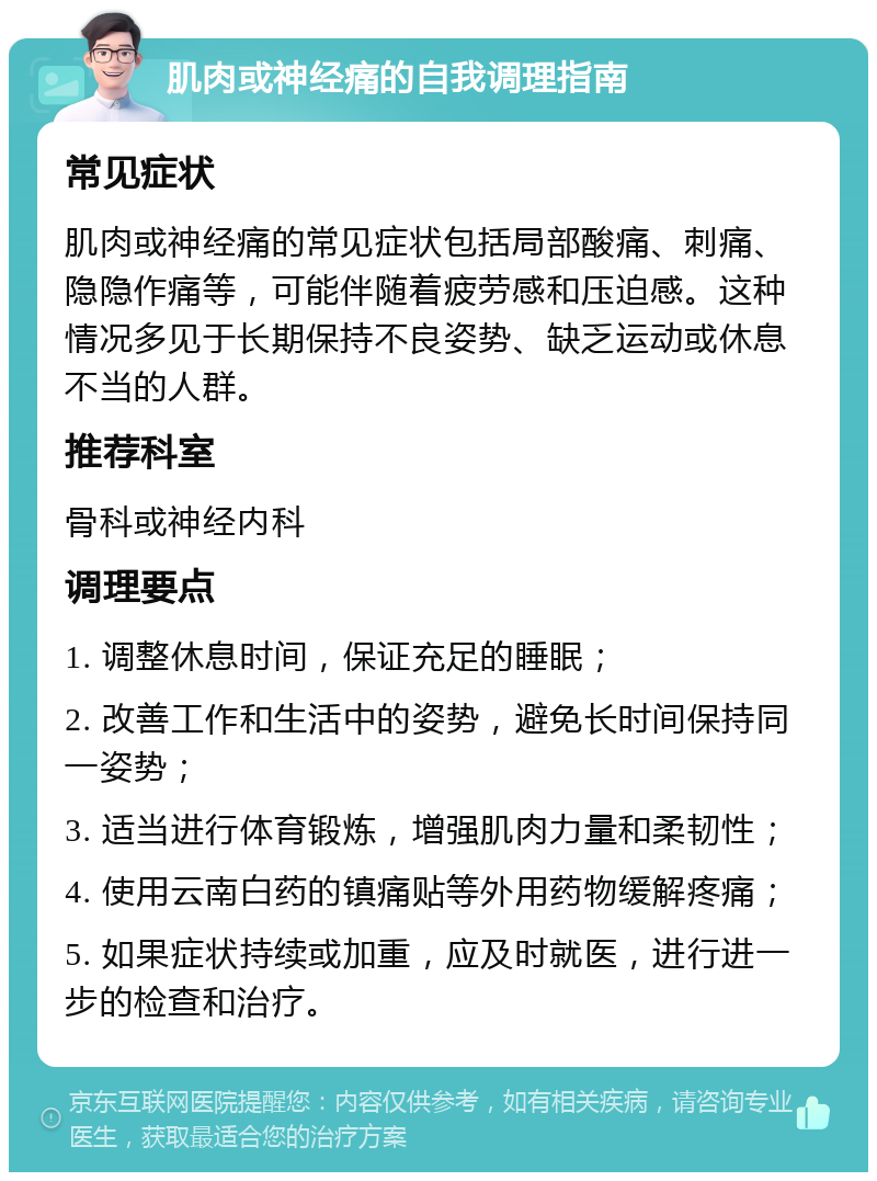 肌肉或神经痛的自我调理指南 常见症状 肌肉或神经痛的常见症状包括局部酸痛、刺痛、隐隐作痛等，可能伴随着疲劳感和压迫感。这种情况多见于长期保持不良姿势、缺乏运动或休息不当的人群。 推荐科室 骨科或神经内科 调理要点 1. 调整休息时间，保证充足的睡眠； 2. 改善工作和生活中的姿势，避免长时间保持同一姿势； 3. 适当进行体育锻炼，增强肌肉力量和柔韧性； 4. 使用云南白药的镇痛贴等外用药物缓解疼痛； 5. 如果症状持续或加重，应及时就医，进行进一步的检查和治疗。