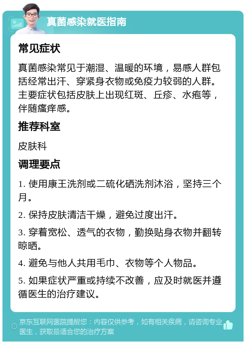 真菌感染就医指南 常见症状 真菌感染常见于潮湿、温暖的环境，易感人群包括经常出汗、穿紧身衣物或免疫力较弱的人群。主要症状包括皮肤上出现红斑、丘疹、水疱等，伴随瘙痒感。 推荐科室 皮肤科 调理要点 1. 使用康王洗剂或二硫化硒洗剂沐浴，坚持三个月。 2. 保持皮肤清洁干燥，避免过度出汗。 3. 穿着宽松、透气的衣物，勤换贴身衣物并翻转晾晒。 4. 避免与他人共用毛巾、衣物等个人物品。 5. 如果症状严重或持续不改善，应及时就医并遵循医生的治疗建议。