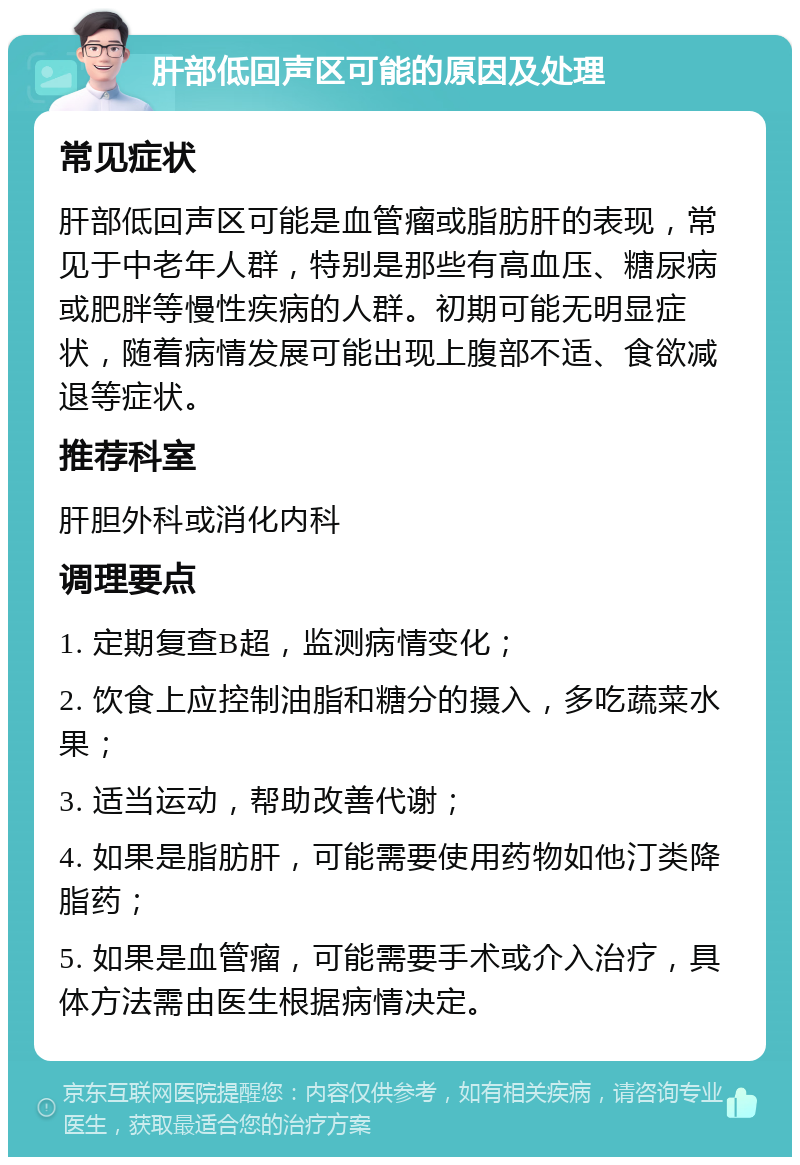 肝部低回声区可能的原因及处理 常见症状 肝部低回声区可能是血管瘤或脂肪肝的表现，常见于中老年人群，特别是那些有高血压、糖尿病或肥胖等慢性疾病的人群。初期可能无明显症状，随着病情发展可能出现上腹部不适、食欲减退等症状。 推荐科室 肝胆外科或消化内科 调理要点 1. 定期复查B超，监测病情变化； 2. 饮食上应控制油脂和糖分的摄入，多吃蔬菜水果； 3. 适当运动，帮助改善代谢； 4. 如果是脂肪肝，可能需要使用药物如他汀类降脂药； 5. 如果是血管瘤，可能需要手术或介入治疗，具体方法需由医生根据病情决定。