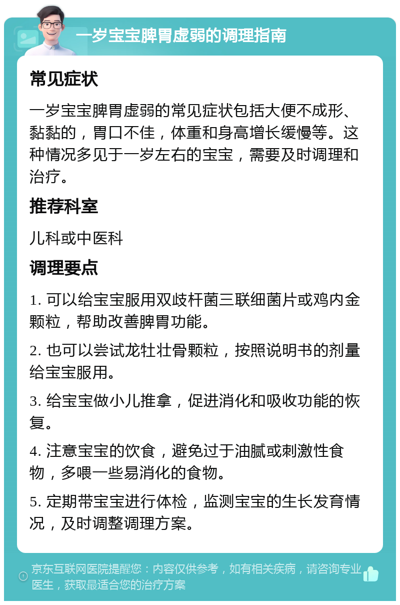 一岁宝宝脾胃虚弱的调理指南 常见症状 一岁宝宝脾胃虚弱的常见症状包括大便不成形、黏黏的，胃口不佳，体重和身高增长缓慢等。这种情况多见于一岁左右的宝宝，需要及时调理和治疗。 推荐科室 儿科或中医科 调理要点 1. 可以给宝宝服用双歧杆菌三联细菌片或鸡内金颗粒，帮助改善脾胃功能。 2. 也可以尝试龙牡壮骨颗粒，按照说明书的剂量给宝宝服用。 3. 给宝宝做小儿推拿，促进消化和吸收功能的恢复。 4. 注意宝宝的饮食，避免过于油腻或刺激性食物，多喂一些易消化的食物。 5. 定期带宝宝进行体检，监测宝宝的生长发育情况，及时调整调理方案。