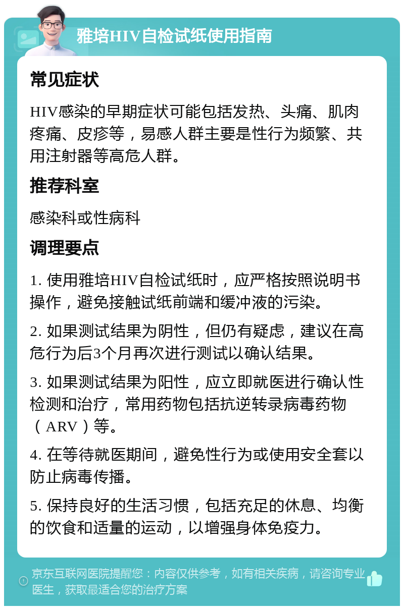 雅培HIV自检试纸使用指南 常见症状 HIV感染的早期症状可能包括发热、头痛、肌肉疼痛、皮疹等，易感人群主要是性行为频繁、共用注射器等高危人群。 推荐科室 感染科或性病科 调理要点 1. 使用雅培HIV自检试纸时，应严格按照说明书操作，避免接触试纸前端和缓冲液的污染。 2. 如果测试结果为阴性，但仍有疑虑，建议在高危行为后3个月再次进行测试以确认结果。 3. 如果测试结果为阳性，应立即就医进行确认性检测和治疗，常用药物包括抗逆转录病毒药物（ARV）等。 4. 在等待就医期间，避免性行为或使用安全套以防止病毒传播。 5. 保持良好的生活习惯，包括充足的休息、均衡的饮食和适量的运动，以增强身体免疫力。