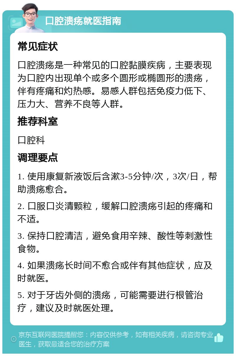 口腔溃疡就医指南 常见症状 口腔溃疡是一种常见的口腔黏膜疾病，主要表现为口腔内出现单个或多个圆形或椭圆形的溃疡，伴有疼痛和灼热感。易感人群包括免疫力低下、压力大、营养不良等人群。 推荐科室 口腔科 调理要点 1. 使用康复新液饭后含漱3-5分钟/次，3次/日，帮助溃疡愈合。 2. 口服口炎清颗粒，缓解口腔溃疡引起的疼痛和不适。 3. 保持口腔清洁，避免食用辛辣、酸性等刺激性食物。 4. 如果溃疡长时间不愈合或伴有其他症状，应及时就医。 5. 对于牙齿外侧的溃疡，可能需要进行根管治疗，建议及时就医处理。