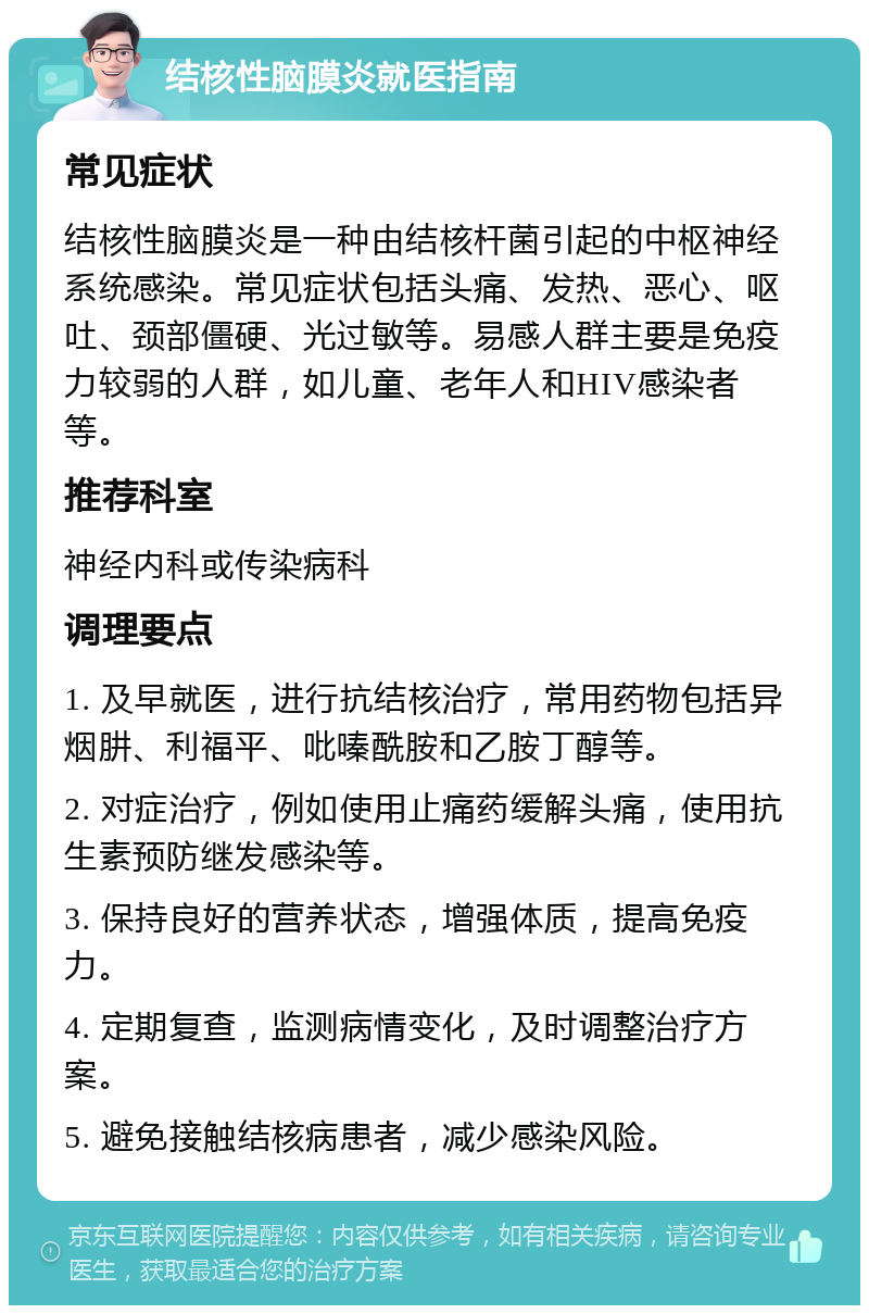 结核性脑膜炎就医指南 常见症状 结核性脑膜炎是一种由结核杆菌引起的中枢神经系统感染。常见症状包括头痛、发热、恶心、呕吐、颈部僵硬、光过敏等。易感人群主要是免疫力较弱的人群，如儿童、老年人和HIV感染者等。 推荐科室 神经内科或传染病科 调理要点 1. 及早就医，进行抗结核治疗，常用药物包括异烟肼、利福平、吡嗪酰胺和乙胺丁醇等。 2. 对症治疗，例如使用止痛药缓解头痛，使用抗生素预防继发感染等。 3. 保持良好的营养状态，增强体质，提高免疫力。 4. 定期复查，监测病情变化，及时调整治疗方案。 5. 避免接触结核病患者，减少感染风险。