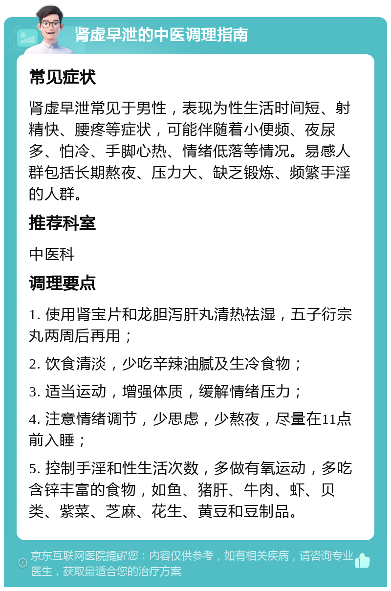 肾虚早泄的中医调理指南 常见症状 肾虚早泄常见于男性，表现为性生活时间短、射精快、腰疼等症状，可能伴随着小便频、夜尿多、怕冷、手脚心热、情绪低落等情况。易感人群包括长期熬夜、压力大、缺乏锻炼、频繁手淫的人群。 推荐科室 中医科 调理要点 1. 使用肾宝片和龙胆泻肝丸清热祛湿，五子衍宗丸两周后再用； 2. 饮食清淡，少吃辛辣油腻及生冷食物； 3. 适当运动，增强体质，缓解情绪压力； 4. 注意情绪调节，少思虑，少熬夜，尽量在11点前入睡； 5. 控制手淫和性生活次数，多做有氧运动，多吃含锌丰富的食物，如鱼、猪肝、牛肉、虾、贝类、紫菜、芝麻、花生、黄豆和豆制品。