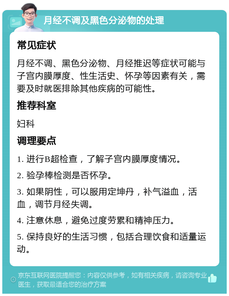 月经不调及黑色分泌物的处理 常见症状 月经不调、黑色分泌物、月经推迟等症状可能与子宫内膜厚度、性生活史、怀孕等因素有关，需要及时就医排除其他疾病的可能性。 推荐科室 妇科 调理要点 1. 进行B超检查，了解子宫内膜厚度情况。 2. 验孕棒检测是否怀孕。 3. 如果阴性，可以服用定坤丹，补气溢血，活血，调节月经失调。 4. 注意休息，避免过度劳累和精神压力。 5. 保持良好的生活习惯，包括合理饮食和适量运动。