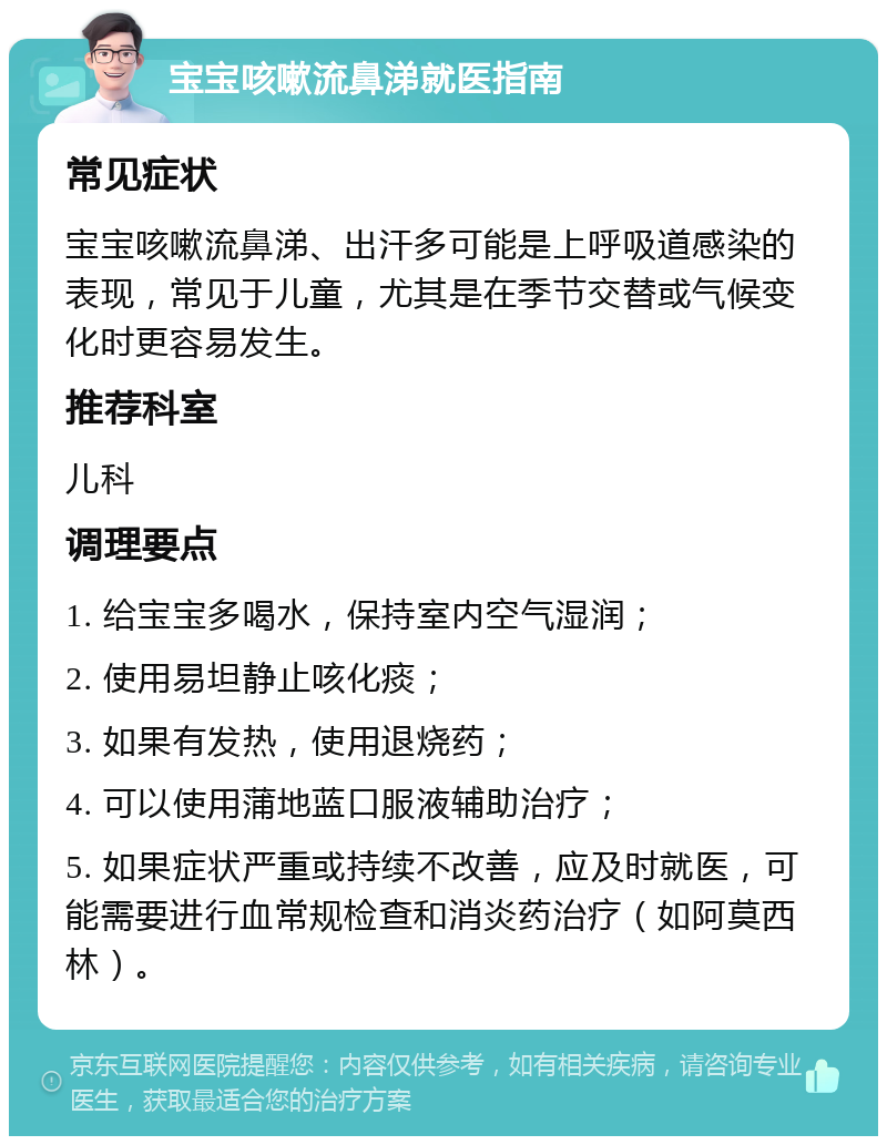 宝宝咳嗽流鼻涕就医指南 常见症状 宝宝咳嗽流鼻涕、出汗多可能是上呼吸道感染的表现，常见于儿童，尤其是在季节交替或气候变化时更容易发生。 推荐科室 儿科 调理要点 1. 给宝宝多喝水，保持室内空气湿润； 2. 使用易坦静止咳化痰； 3. 如果有发热，使用退烧药； 4. 可以使用蒲地蓝口服液辅助治疗； 5. 如果症状严重或持续不改善，应及时就医，可能需要进行血常规检查和消炎药治疗（如阿莫西林）。