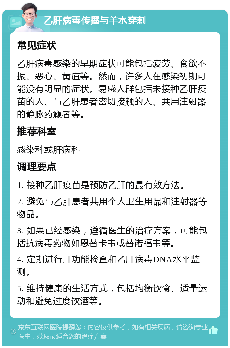 乙肝病毒传播与羊水穿刺 常见症状 乙肝病毒感染的早期症状可能包括疲劳、食欲不振、恶心、黄疸等。然而，许多人在感染初期可能没有明显的症状。易感人群包括未接种乙肝疫苗的人、与乙肝患者密切接触的人、共用注射器的静脉药瘾者等。 推荐科室 感染科或肝病科 调理要点 1. 接种乙肝疫苗是预防乙肝的最有效方法。 2. 避免与乙肝患者共用个人卫生用品和注射器等物品。 3. 如果已经感染，遵循医生的治疗方案，可能包括抗病毒药物如恩替卡韦或替诺福韦等。 4. 定期进行肝功能检查和乙肝病毒DNA水平监测。 5. 维持健康的生活方式，包括均衡饮食、适量运动和避免过度饮酒等。