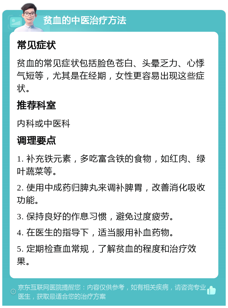 贫血的中医治疗方法 常见症状 贫血的常见症状包括脸色苍白、头晕乏力、心悸气短等，尤其是在经期，女性更容易出现这些症状。 推荐科室 内科或中医科 调理要点 1. 补充铁元素，多吃富含铁的食物，如红肉、绿叶蔬菜等。 2. 使用中成药归脾丸来调补脾胃，改善消化吸收功能。 3. 保持良好的作息习惯，避免过度疲劳。 4. 在医生的指导下，适当服用补血药物。 5. 定期检查血常规，了解贫血的程度和治疗效果。