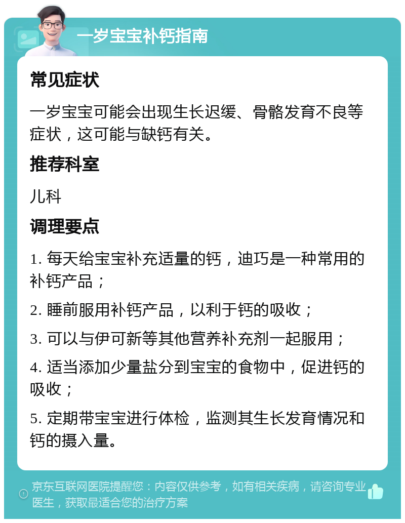 一岁宝宝补钙指南 常见症状 一岁宝宝可能会出现生长迟缓、骨骼发育不良等症状，这可能与缺钙有关。 推荐科室 儿科 调理要点 1. 每天给宝宝补充适量的钙，迪巧是一种常用的补钙产品； 2. 睡前服用补钙产品，以利于钙的吸收； 3. 可以与伊可新等其他营养补充剂一起服用； 4. 适当添加少量盐分到宝宝的食物中，促进钙的吸收； 5. 定期带宝宝进行体检，监测其生长发育情况和钙的摄入量。