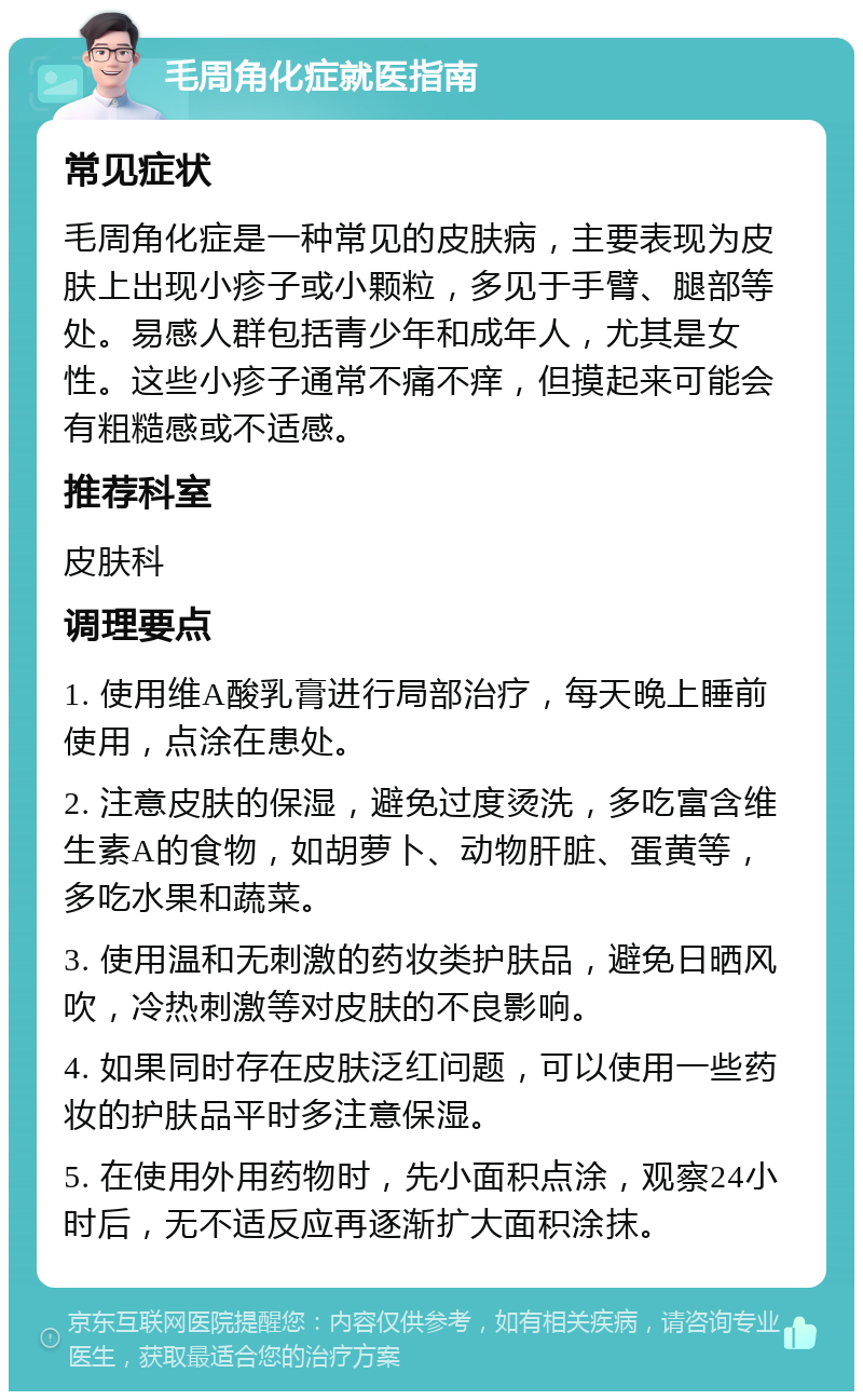 毛周角化症就医指南 常见症状 毛周角化症是一种常见的皮肤病，主要表现为皮肤上出现小疹子或小颗粒，多见于手臂、腿部等处。易感人群包括青少年和成年人，尤其是女性。这些小疹子通常不痛不痒，但摸起来可能会有粗糙感或不适感。 推荐科室 皮肤科 调理要点 1. 使用维A酸乳膏进行局部治疗，每天晚上睡前使用，点涂在患处。 2. 注意皮肤的保湿，避免过度烫洗，多吃富含维生素A的食物，如胡萝卜、动物肝脏、蛋黄等，多吃水果和蔬菜。 3. 使用温和无刺激的药妆类护肤品，避免日晒风吹，冷热刺激等对皮肤的不良影响。 4. 如果同时存在皮肤泛红问题，可以使用一些药妆的护肤品平时多注意保湿。 5. 在使用外用药物时，先小面积点涂，观察24小时后，无不适反应再逐渐扩大面积涂抹。