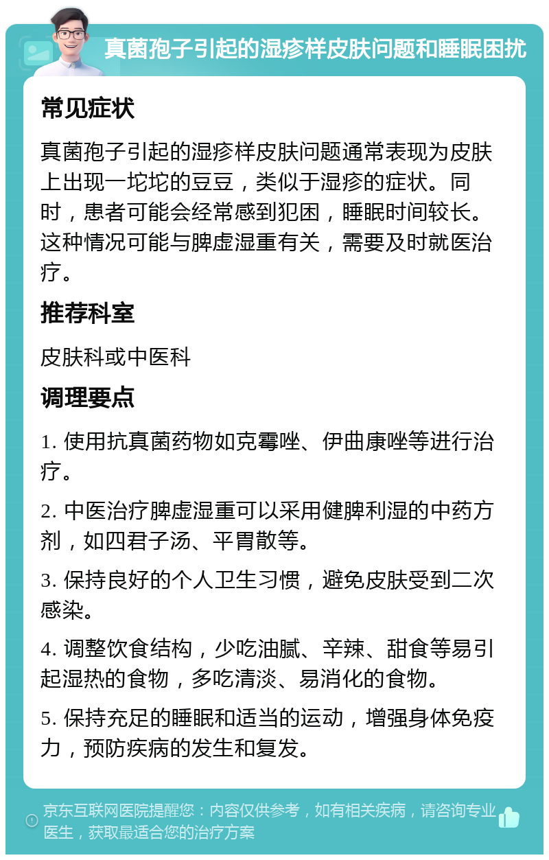 真菌孢子引起的湿疹样皮肤问题和睡眠困扰 常见症状 真菌孢子引起的湿疹样皮肤问题通常表现为皮肤上出现一坨坨的豆豆，类似于湿疹的症状。同时，患者可能会经常感到犯困，睡眠时间较长。这种情况可能与脾虚湿重有关，需要及时就医治疗。 推荐科室 皮肤科或中医科 调理要点 1. 使用抗真菌药物如克霉唑、伊曲康唑等进行治疗。 2. 中医治疗脾虚湿重可以采用健脾利湿的中药方剂，如四君子汤、平胃散等。 3. 保持良好的个人卫生习惯，避免皮肤受到二次感染。 4. 调整饮食结构，少吃油腻、辛辣、甜食等易引起湿热的食物，多吃清淡、易消化的食物。 5. 保持充足的睡眠和适当的运动，增强身体免疫力，预防疾病的发生和复发。