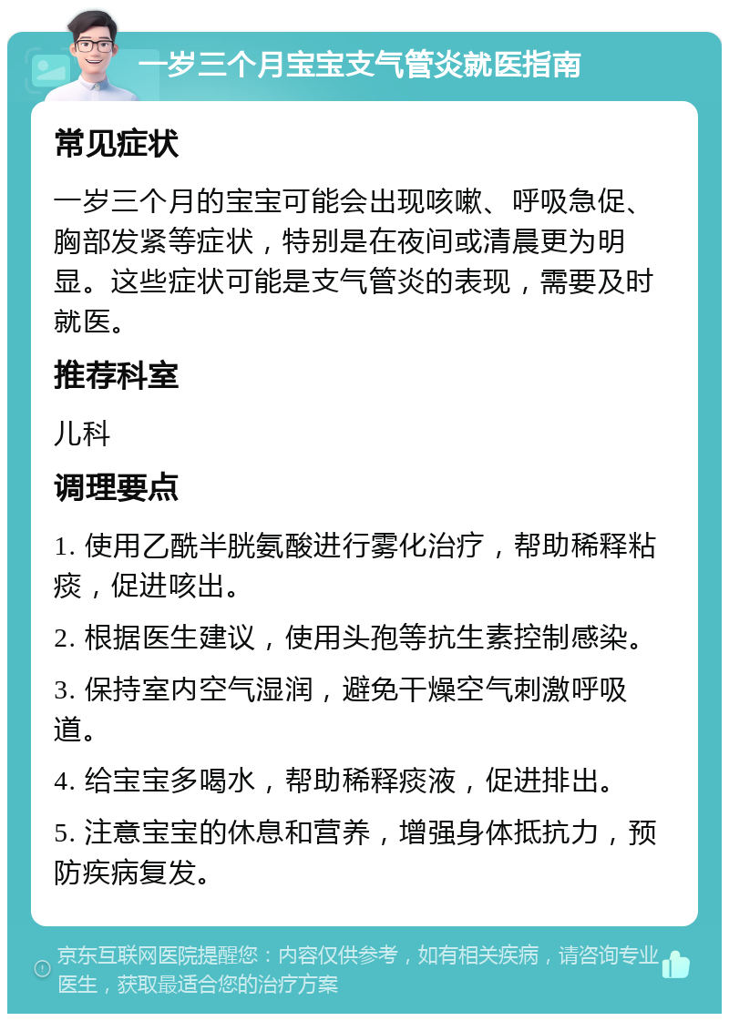 一岁三个月宝宝支气管炎就医指南 常见症状 一岁三个月的宝宝可能会出现咳嗽、呼吸急促、胸部发紧等症状，特别是在夜间或清晨更为明显。这些症状可能是支气管炎的表现，需要及时就医。 推荐科室 儿科 调理要点 1. 使用乙酰半胱氨酸进行雾化治疗，帮助稀释粘痰，促进咳出。 2. 根据医生建议，使用头孢等抗生素控制感染。 3. 保持室内空气湿润，避免干燥空气刺激呼吸道。 4. 给宝宝多喝水，帮助稀释痰液，促进排出。 5. 注意宝宝的休息和营养，增强身体抵抗力，预防疾病复发。