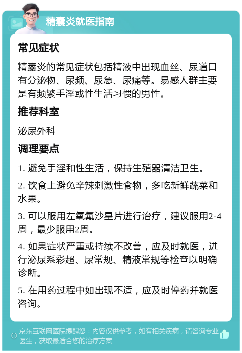 精囊炎就医指南 常见症状 精囊炎的常见症状包括精液中出现血丝、尿道口有分泌物、尿频、尿急、尿痛等。易感人群主要是有频繁手淫或性生活习惯的男性。 推荐科室 泌尿外科 调理要点 1. 避免手淫和性生活，保持生殖器清洁卫生。 2. 饮食上避免辛辣刺激性食物，多吃新鲜蔬菜和水果。 3. 可以服用左氧氟沙星片进行治疗，建议服用2-4周，最少服用2周。 4. 如果症状严重或持续不改善，应及时就医，进行泌尿系彩超、尿常规、精液常规等检查以明确诊断。 5. 在用药过程中如出现不适，应及时停药并就医咨询。