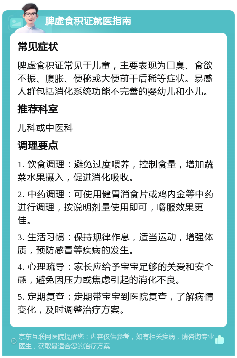 脾虚食积证就医指南 常见症状 脾虚食积证常见于儿童，主要表现为口臭、食欲不振、腹胀、便秘或大便前干后稀等症状。易感人群包括消化系统功能不完善的婴幼儿和小儿。 推荐科室 儿科或中医科 调理要点 1. 饮食调理：避免过度喂养，控制食量，增加蔬菜水果摄入，促进消化吸收。 2. 中药调理：可使用健胃消食片或鸡内金等中药进行调理，按说明剂量使用即可，嚼服效果更佳。 3. 生活习惯：保持规律作息，适当运动，增强体质，预防感冒等疾病的发生。 4. 心理疏导：家长应给予宝宝足够的关爱和安全感，避免因压力或焦虑引起的消化不良。 5. 定期复查：定期带宝宝到医院复查，了解病情变化，及时调整治疗方案。