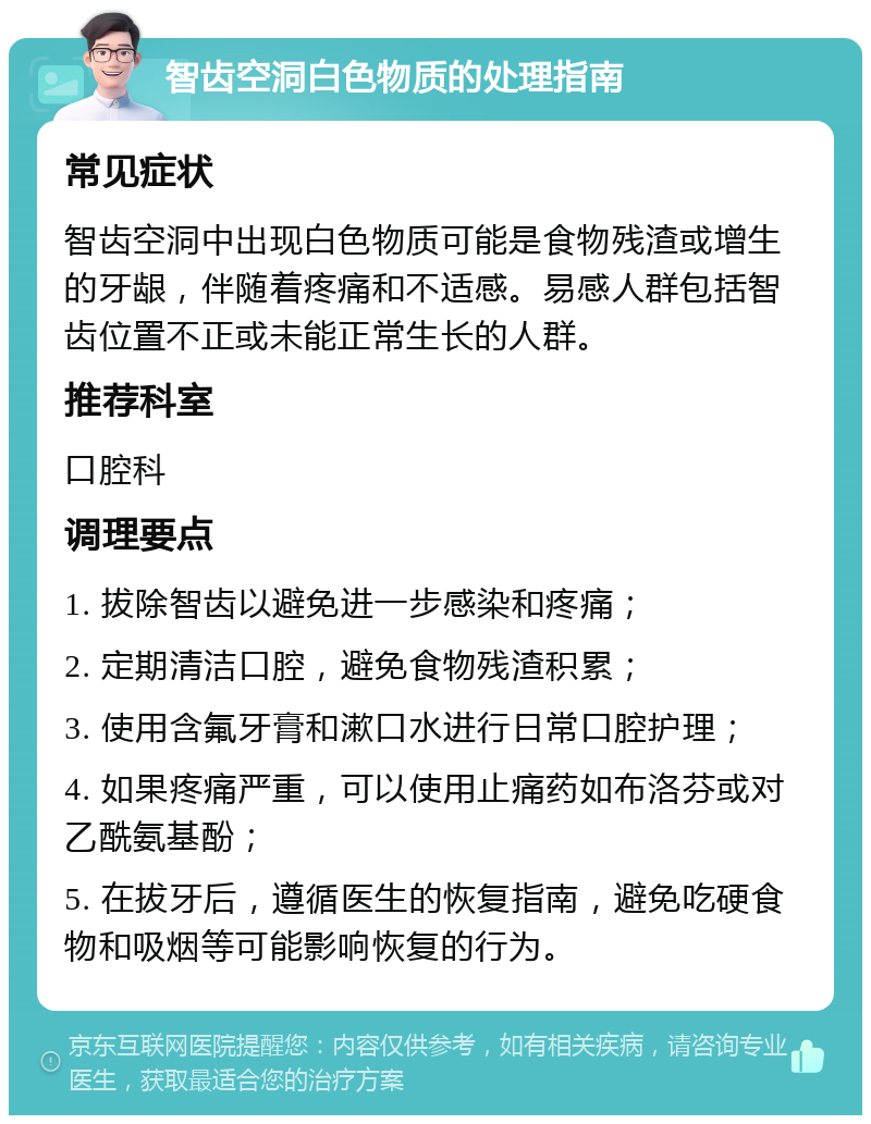 智齿空洞白色物质的处理指南 常见症状 智齿空洞中出现白色物质可能是食物残渣或增生的牙龈，伴随着疼痛和不适感。易感人群包括智齿位置不正或未能正常生长的人群。 推荐科室 口腔科 调理要点 1. 拔除智齿以避免进一步感染和疼痛； 2. 定期清洁口腔，避免食物残渣积累； 3. 使用含氟牙膏和漱口水进行日常口腔护理； 4. 如果疼痛严重，可以使用止痛药如布洛芬或对乙酰氨基酚； 5. 在拔牙后，遵循医生的恢复指南，避免吃硬食物和吸烟等可能影响恢复的行为。