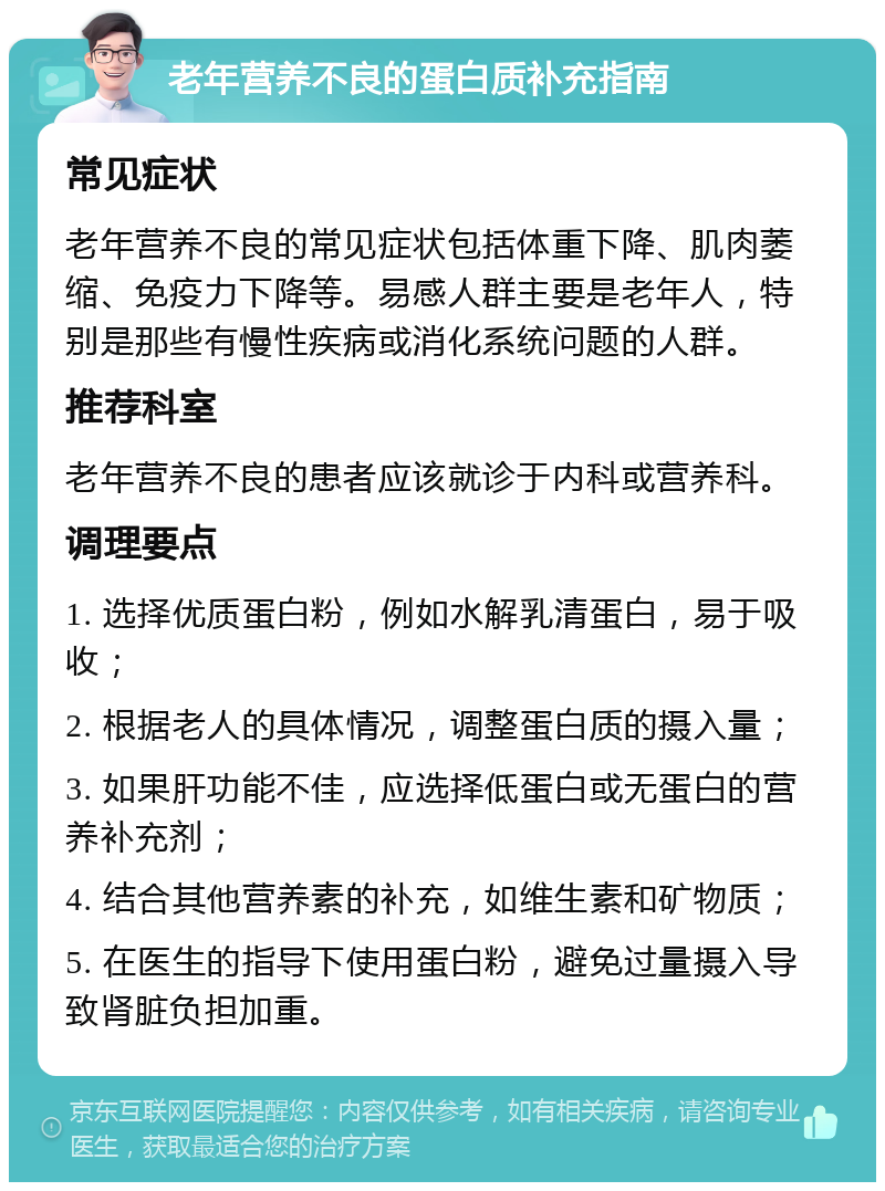 老年营养不良的蛋白质补充指南 常见症状 老年营养不良的常见症状包括体重下降、肌肉萎缩、免疫力下降等。易感人群主要是老年人，特别是那些有慢性疾病或消化系统问题的人群。 推荐科室 老年营养不良的患者应该就诊于内科或营养科。 调理要点 1. 选择优质蛋白粉，例如水解乳清蛋白，易于吸收； 2. 根据老人的具体情况，调整蛋白质的摄入量； 3. 如果肝功能不佳，应选择低蛋白或无蛋白的营养补充剂； 4. 结合其他营养素的补充，如维生素和矿物质； 5. 在医生的指导下使用蛋白粉，避免过量摄入导致肾脏负担加重。