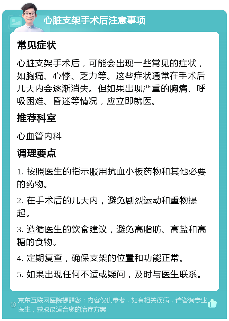 心脏支架手术后注意事项 常见症状 心脏支架手术后，可能会出现一些常见的症状，如胸痛、心悸、乏力等。这些症状通常在手术后几天内会逐渐消失。但如果出现严重的胸痛、呼吸困难、昏迷等情况，应立即就医。 推荐科室 心血管内科 调理要点 1. 按照医生的指示服用抗血小板药物和其他必要的药物。 2. 在手术后的几天内，避免剧烈运动和重物提起。 3. 遵循医生的饮食建议，避免高脂肪、高盐和高糖的食物。 4. 定期复查，确保支架的位置和功能正常。 5. 如果出现任何不适或疑问，及时与医生联系。