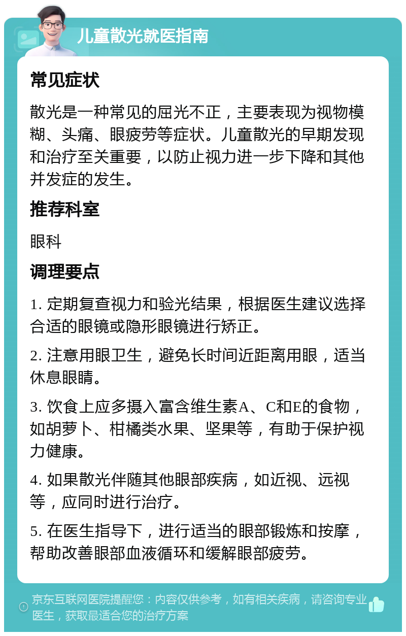 儿童散光就医指南 常见症状 散光是一种常见的屈光不正，主要表现为视物模糊、头痛、眼疲劳等症状。儿童散光的早期发现和治疗至关重要，以防止视力进一步下降和其他并发症的发生。 推荐科室 眼科 调理要点 1. 定期复查视力和验光结果，根据医生建议选择合适的眼镜或隐形眼镜进行矫正。 2. 注意用眼卫生，避免长时间近距离用眼，适当休息眼睛。 3. 饮食上应多摄入富含维生素A、C和E的食物，如胡萝卜、柑橘类水果、坚果等，有助于保护视力健康。 4. 如果散光伴随其他眼部疾病，如近视、远视等，应同时进行治疗。 5. 在医生指导下，进行适当的眼部锻炼和按摩，帮助改善眼部血液循环和缓解眼部疲劳。