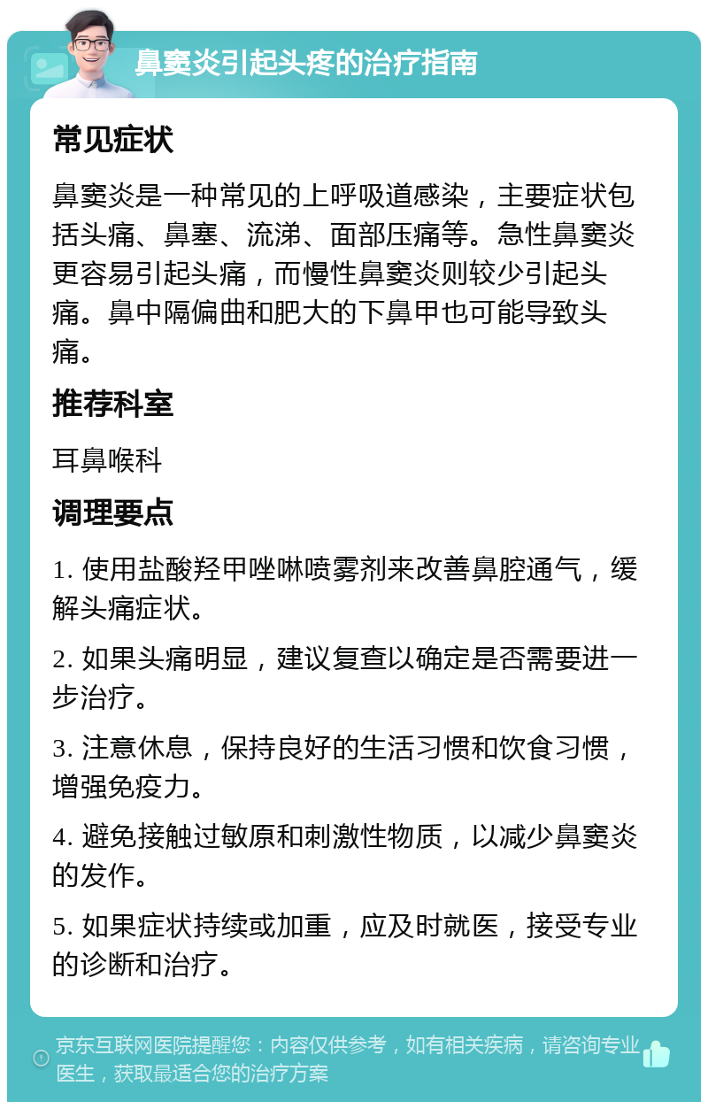 鼻窦炎引起头疼的治疗指南 常见症状 鼻窦炎是一种常见的上呼吸道感染，主要症状包括头痛、鼻塞、流涕、面部压痛等。急性鼻窦炎更容易引起头痛，而慢性鼻窦炎则较少引起头痛。鼻中隔偏曲和肥大的下鼻甲也可能导致头痛。 推荐科室 耳鼻喉科 调理要点 1. 使用盐酸羟甲唑啉喷雾剂来改善鼻腔通气，缓解头痛症状。 2. 如果头痛明显，建议复查以确定是否需要进一步治疗。 3. 注意休息，保持良好的生活习惯和饮食习惯，增强免疫力。 4. 避免接触过敏原和刺激性物质，以减少鼻窦炎的发作。 5. 如果症状持续或加重，应及时就医，接受专业的诊断和治疗。