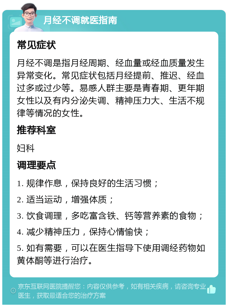 月经不调就医指南 常见症状 月经不调是指月经周期、经血量或经血质量发生异常变化。常见症状包括月经提前、推迟、经血过多或过少等。易感人群主要是青春期、更年期女性以及有内分泌失调、精神压力大、生活不规律等情况的女性。 推荐科室 妇科 调理要点 1. 规律作息，保持良好的生活习惯； 2. 适当运动，增强体质； 3. 饮食调理，多吃富含铁、钙等营养素的食物； 4. 减少精神压力，保持心情愉快； 5. 如有需要，可以在医生指导下使用调经药物如黄体酮等进行治疗。