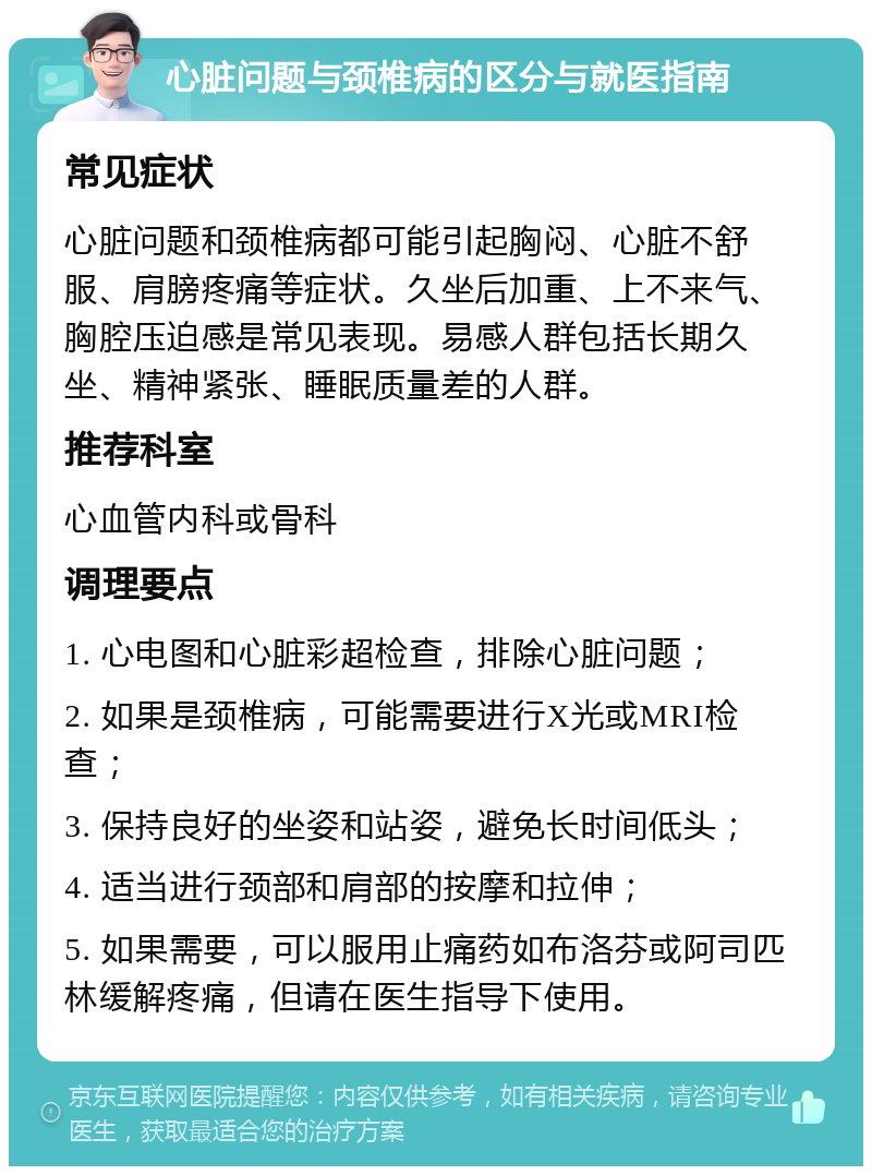 心脏问题与颈椎病的区分与就医指南 常见症状 心脏问题和颈椎病都可能引起胸闷、心脏不舒服、肩膀疼痛等症状。久坐后加重、上不来气、胸腔压迫感是常见表现。易感人群包括长期久坐、精神紧张、睡眠质量差的人群。 推荐科室 心血管内科或骨科 调理要点 1. 心电图和心脏彩超检查，排除心脏问题； 2. 如果是颈椎病，可能需要进行X光或MRI检查； 3. 保持良好的坐姿和站姿，避免长时间低头； 4. 适当进行颈部和肩部的按摩和拉伸； 5. 如果需要，可以服用止痛药如布洛芬或阿司匹林缓解疼痛，但请在医生指导下使用。