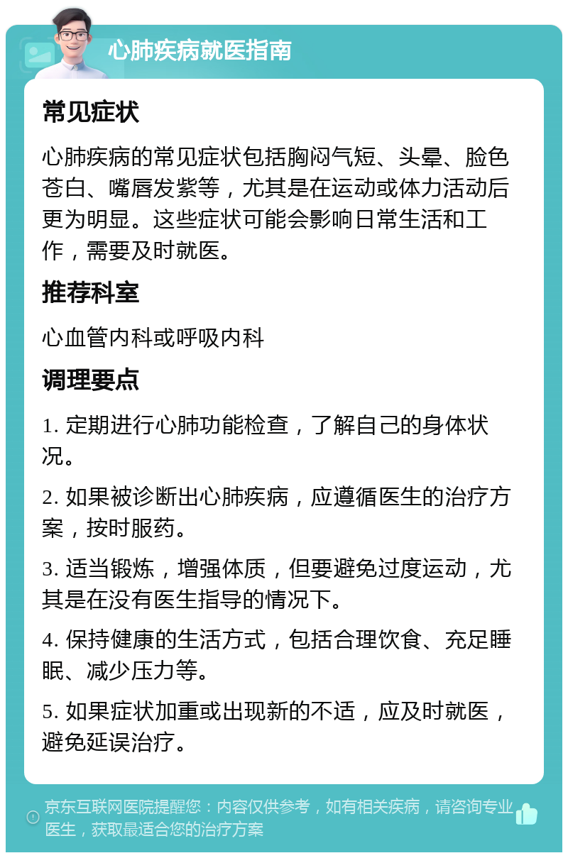 心肺疾病就医指南 常见症状 心肺疾病的常见症状包括胸闷气短、头晕、脸色苍白、嘴唇发紫等，尤其是在运动或体力活动后更为明显。这些症状可能会影响日常生活和工作，需要及时就医。 推荐科室 心血管内科或呼吸内科 调理要点 1. 定期进行心肺功能检查，了解自己的身体状况。 2. 如果被诊断出心肺疾病，应遵循医生的治疗方案，按时服药。 3. 适当锻炼，增强体质，但要避免过度运动，尤其是在没有医生指导的情况下。 4. 保持健康的生活方式，包括合理饮食、充足睡眠、减少压力等。 5. 如果症状加重或出现新的不适，应及时就医，避免延误治疗。