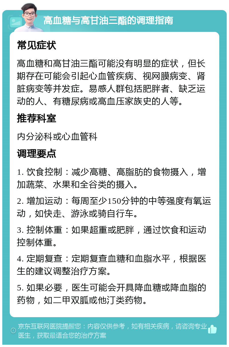 高血糖与高甘油三酯的调理指南 常见症状 高血糖和高甘油三酯可能没有明显的症状，但长期存在可能会引起心血管疾病、视网膜病变、肾脏病变等并发症。易感人群包括肥胖者、缺乏运动的人、有糖尿病或高血压家族史的人等。 推荐科室 内分泌科或心血管科 调理要点 1. 饮食控制：减少高糖、高脂肪的食物摄入，增加蔬菜、水果和全谷类的摄入。 2. 增加运动：每周至少150分钟的中等强度有氧运动，如快走、游泳或骑自行车。 3. 控制体重：如果超重或肥胖，通过饮食和运动控制体重。 4. 定期复查：定期复查血糖和血脂水平，根据医生的建议调整治疗方案。 5. 如果必要，医生可能会开具降血糖或降血脂的药物，如二甲双胍或他汀类药物。