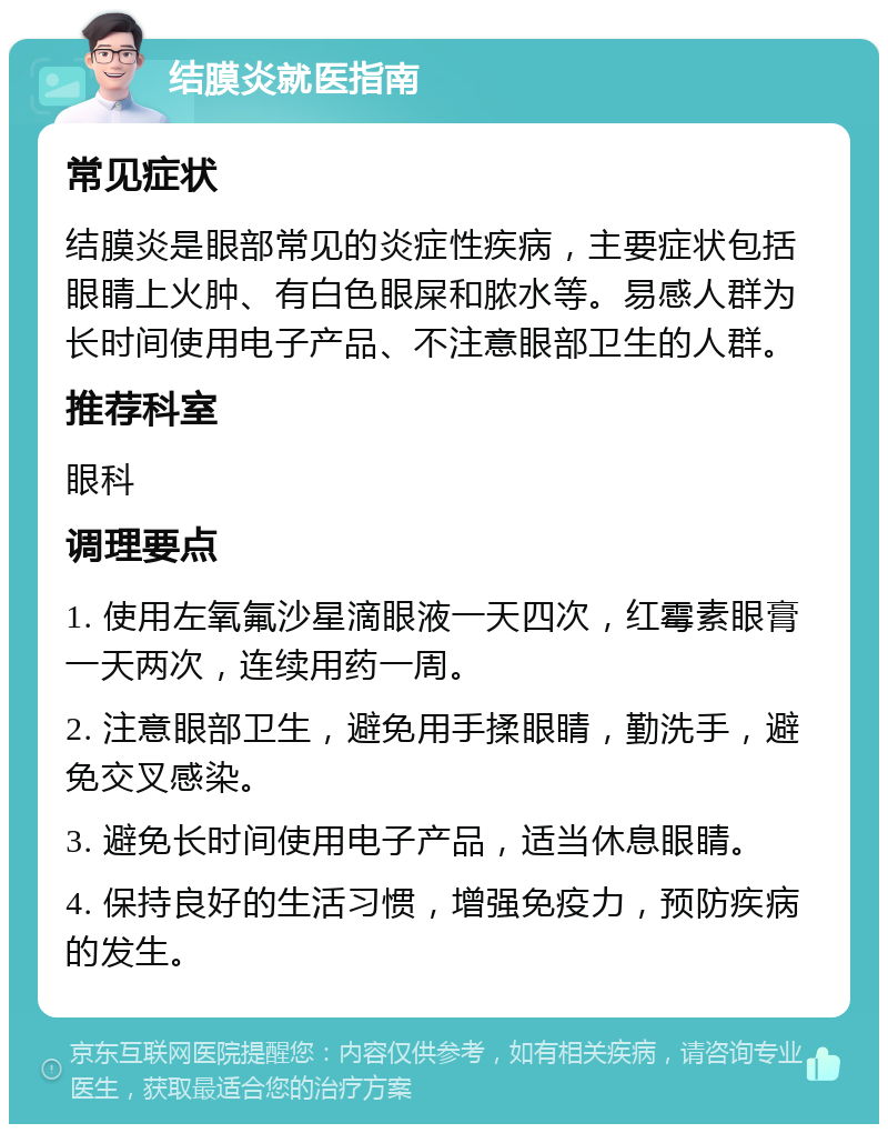 结膜炎就医指南 常见症状 结膜炎是眼部常见的炎症性疾病，主要症状包括眼睛上火肿、有白色眼屎和脓水等。易感人群为长时间使用电子产品、不注意眼部卫生的人群。 推荐科室 眼科 调理要点 1. 使用左氧氟沙星滴眼液一天四次，红霉素眼膏一天两次，连续用药一周。 2. 注意眼部卫生，避免用手揉眼睛，勤洗手，避免交叉感染。 3. 避免长时间使用电子产品，适当休息眼睛。 4. 保持良好的生活习惯，增强免疫力，预防疾病的发生。