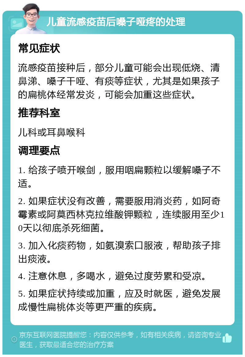 儿童流感疫苗后嗓子哑疼的处理 常见症状 流感疫苗接种后，部分儿童可能会出现低烧、清鼻涕、嗓子干哑、有痰等症状，尤其是如果孩子的扁桃体经常发炎，可能会加重这些症状。 推荐科室 儿科或耳鼻喉科 调理要点 1. 给孩子喷开喉剑，服用咽扁颗粒以缓解嗓子不适。 2. 如果症状没有改善，需要服用消炎药，如阿奇霉素或阿莫西林克拉维酸钾颗粒，连续服用至少10天以彻底杀死细菌。 3. 加入化痰药物，如氨溴索口服液，帮助孩子排出痰液。 4. 注意休息，多喝水，避免过度劳累和受凉。 5. 如果症状持续或加重，应及时就医，避免发展成慢性扁桃体炎等更严重的疾病。