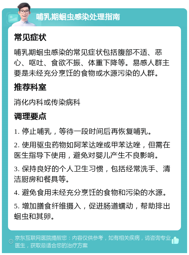 哺乳期蛔虫感染处理指南 常见症状 哺乳期蛔虫感染的常见症状包括腹部不适、恶心、呕吐、食欲不振、体重下降等。易感人群主要是未经充分烹饪的食物或水源污染的人群。 推荐科室 消化内科或传染病科 调理要点 1. 停止哺乳，等待一段时间后再恢复哺乳。 2. 使用驱虫药物如阿苯达唑或甲苯达唑，但需在医生指导下使用，避免对婴儿产生不良影响。 3. 保持良好的个人卫生习惯，包括经常洗手、清洁厨房和餐具等。 4. 避免食用未经充分烹饪的食物和污染的水源。 5. 增加膳食纤维摄入，促进肠道蠕动，帮助排出蛔虫和其卵。