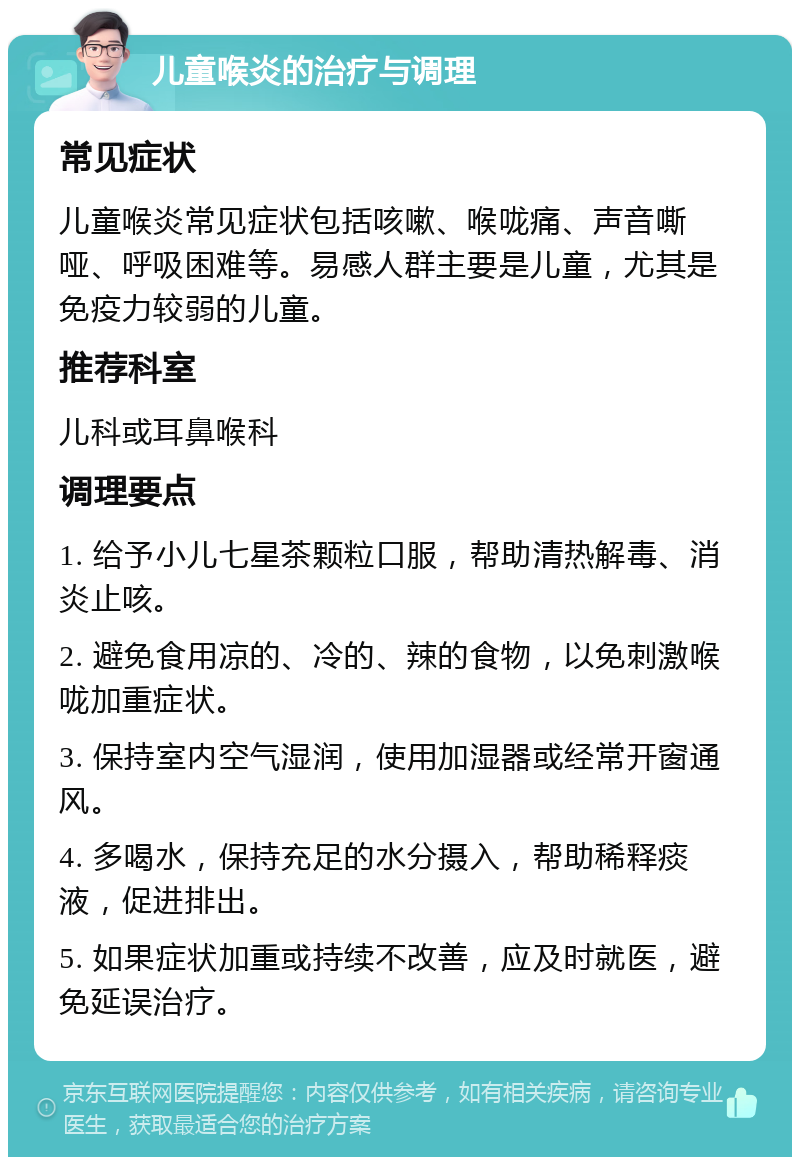 儿童喉炎的治疗与调理 常见症状 儿童喉炎常见症状包括咳嗽、喉咙痛、声音嘶哑、呼吸困难等。易感人群主要是儿童，尤其是免疫力较弱的儿童。 推荐科室 儿科或耳鼻喉科 调理要点 1. 给予小儿七星茶颗粒口服，帮助清热解毒、消炎止咳。 2. 避免食用凉的、冷的、辣的食物，以免刺激喉咙加重症状。 3. 保持室内空气湿润，使用加湿器或经常开窗通风。 4. 多喝水，保持充足的水分摄入，帮助稀释痰液，促进排出。 5. 如果症状加重或持续不改善，应及时就医，避免延误治疗。