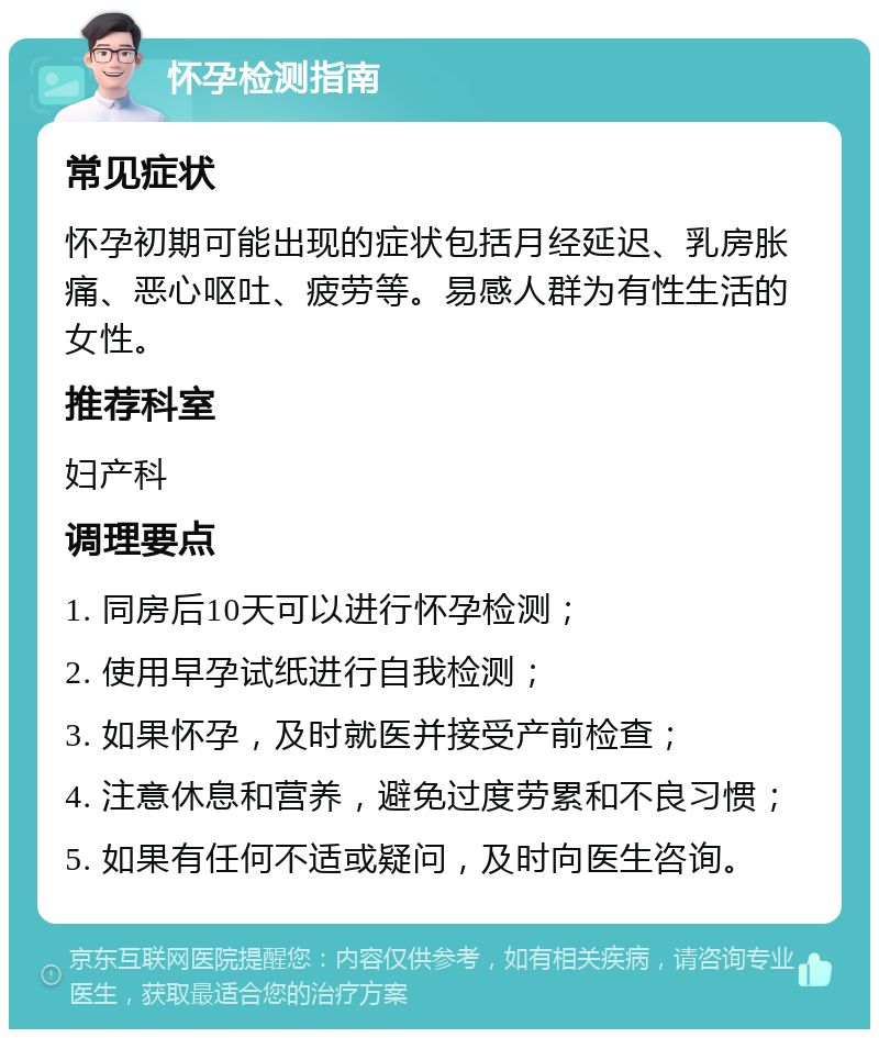 怀孕检测指南 常见症状 怀孕初期可能出现的症状包括月经延迟、乳房胀痛、恶心呕吐、疲劳等。易感人群为有性生活的女性。 推荐科室 妇产科 调理要点 1. 同房后10天可以进行怀孕检测； 2. 使用早孕试纸进行自我检测； 3. 如果怀孕，及时就医并接受产前检查； 4. 注意休息和营养，避免过度劳累和不良习惯； 5. 如果有任何不适或疑问，及时向医生咨询。