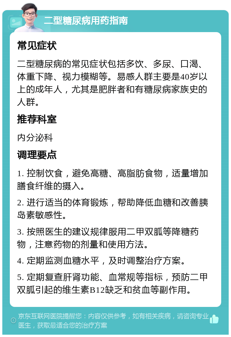 二型糖尿病用药指南 常见症状 二型糖尿病的常见症状包括多饮、多尿、口渴、体重下降、视力模糊等。易感人群主要是40岁以上的成年人，尤其是肥胖者和有糖尿病家族史的人群。 推荐科室 内分泌科 调理要点 1. 控制饮食，避免高糖、高脂肪食物，适量增加膳食纤维的摄入。 2. 进行适当的体育锻炼，帮助降低血糖和改善胰岛素敏感性。 3. 按照医生的建议规律服用二甲双胍等降糖药物，注意药物的剂量和使用方法。 4. 定期监测血糖水平，及时调整治疗方案。 5. 定期复查肝肾功能、血常规等指标，预防二甲双胍引起的维生素B12缺乏和贫血等副作用。