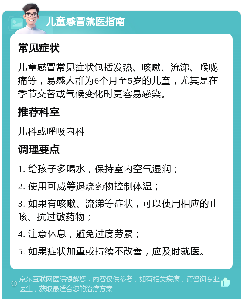 儿童感冒就医指南 常见症状 儿童感冒常见症状包括发热、咳嗽、流涕、喉咙痛等，易感人群为6个月至5岁的儿童，尤其是在季节交替或气候变化时更容易感染。 推荐科室 儿科或呼吸内科 调理要点 1. 给孩子多喝水，保持室内空气湿润； 2. 使用可威等退烧药物控制体温； 3. 如果有咳嗽、流涕等症状，可以使用相应的止咳、抗过敏药物； 4. 注意休息，避免过度劳累； 5. 如果症状加重或持续不改善，应及时就医。