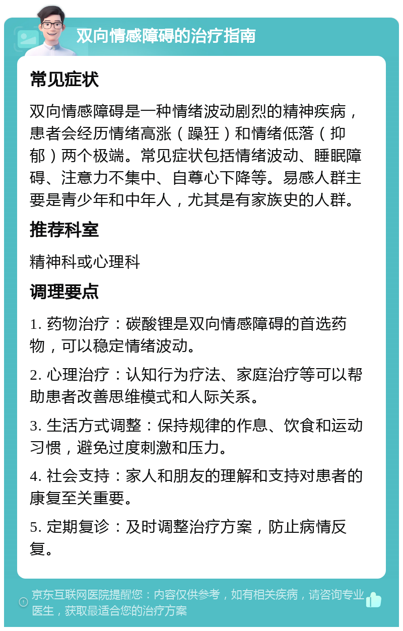 双向情感障碍的治疗指南 常见症状 双向情感障碍是一种情绪波动剧烈的精神疾病，患者会经历情绪高涨（躁狂）和情绪低落（抑郁）两个极端。常见症状包括情绪波动、睡眠障碍、注意力不集中、自尊心下降等。易感人群主要是青少年和中年人，尤其是有家族史的人群。 推荐科室 精神科或心理科 调理要点 1. 药物治疗：碳酸锂是双向情感障碍的首选药物，可以稳定情绪波动。 2. 心理治疗：认知行为疗法、家庭治疗等可以帮助患者改善思维模式和人际关系。 3. 生活方式调整：保持规律的作息、饮食和运动习惯，避免过度刺激和压力。 4. 社会支持：家人和朋友的理解和支持对患者的康复至关重要。 5. 定期复诊：及时调整治疗方案，防止病情反复。