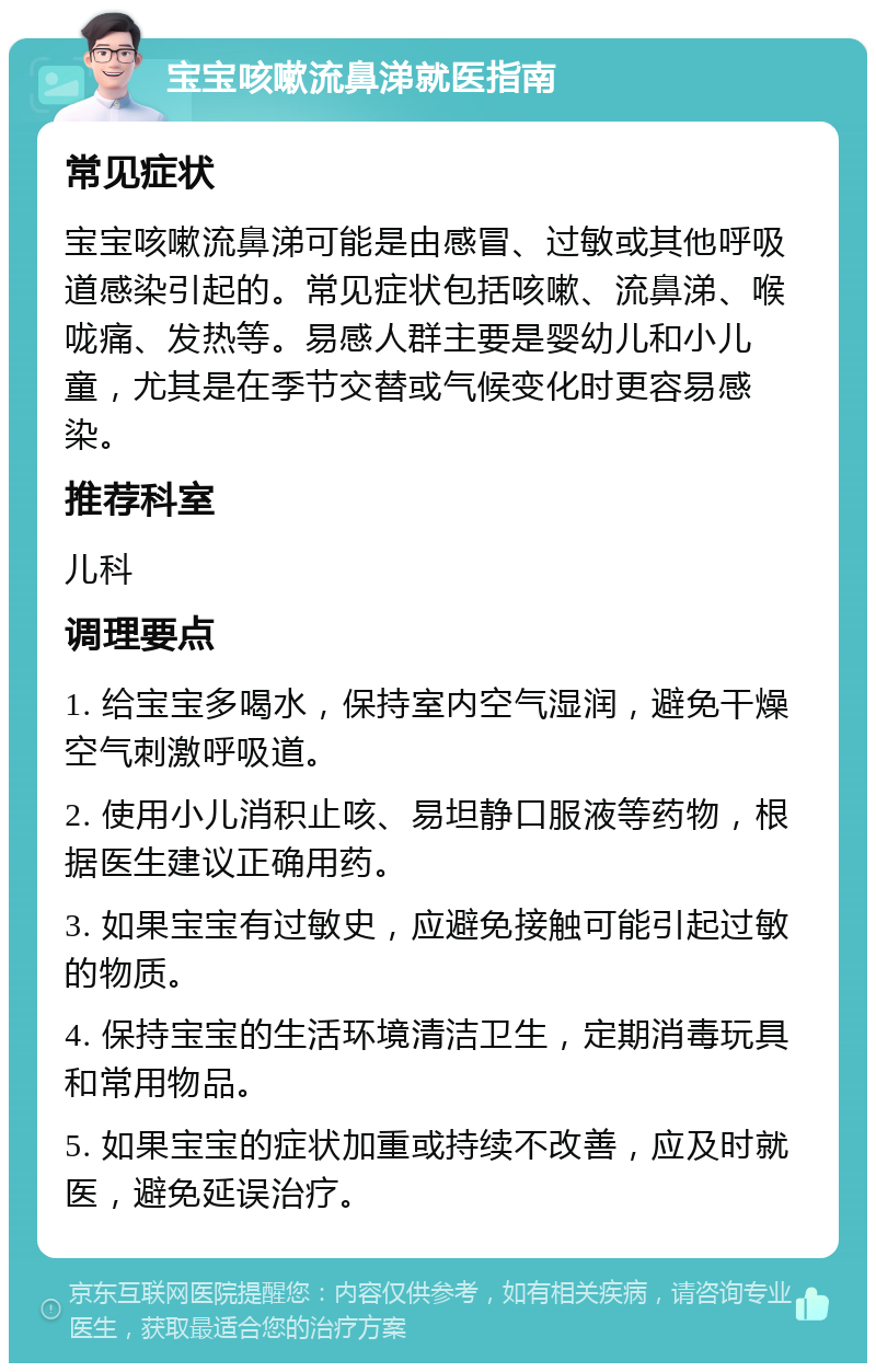 宝宝咳嗽流鼻涕就医指南 常见症状 宝宝咳嗽流鼻涕可能是由感冒、过敏或其他呼吸道感染引起的。常见症状包括咳嗽、流鼻涕、喉咙痛、发热等。易感人群主要是婴幼儿和小儿童，尤其是在季节交替或气候变化时更容易感染。 推荐科室 儿科 调理要点 1. 给宝宝多喝水，保持室内空气湿润，避免干燥空气刺激呼吸道。 2. 使用小儿消积止咳、易坦静口服液等药物，根据医生建议正确用药。 3. 如果宝宝有过敏史，应避免接触可能引起过敏的物质。 4. 保持宝宝的生活环境清洁卫生，定期消毒玩具和常用物品。 5. 如果宝宝的症状加重或持续不改善，应及时就医，避免延误治疗。