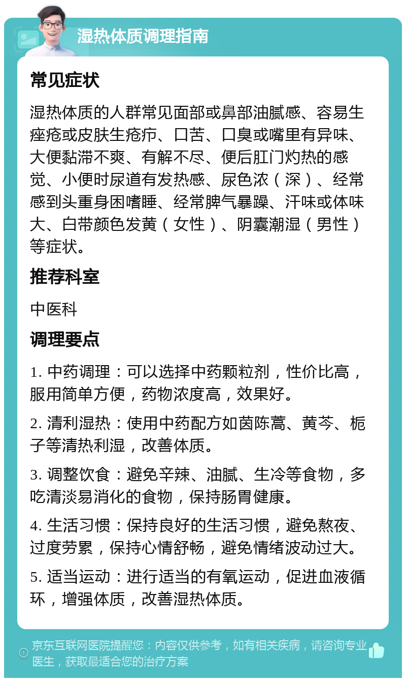 湿热体质调理指南 常见症状 湿热体质的人群常见面部或鼻部油腻感、容易生痤疮或皮肤生疮疖、口苦、口臭或嘴里有异味、大便黏滞不爽、有解不尽、便后肛门灼热的感觉、小便时尿道有发热感、尿色浓（深）、经常感到头重身困嗜睡、经常脾气暴躁、汗味或体味大、白带颜色发黄（女性）、阴囊潮湿（男性）等症状。 推荐科室 中医科 调理要点 1. 中药调理：可以选择中药颗粒剂，性价比高，服用简单方便，药物浓度高，效果好。 2. 清利湿热：使用中药配方如茵陈蒿、黄芩、栀子等清热利湿，改善体质。 3. 调整饮食：避免辛辣、油腻、生冷等食物，多吃清淡易消化的食物，保持肠胃健康。 4. 生活习惯：保持良好的生活习惯，避免熬夜、过度劳累，保持心情舒畅，避免情绪波动过大。 5. 适当运动：进行适当的有氧运动，促进血液循环，增强体质，改善湿热体质。