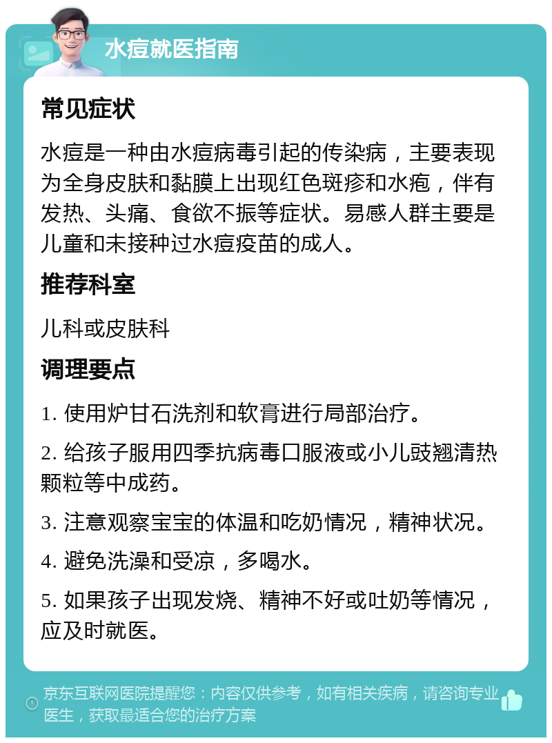 水痘就医指南 常见症状 水痘是一种由水痘病毒引起的传染病，主要表现为全身皮肤和黏膜上出现红色斑疹和水疱，伴有发热、头痛、食欲不振等症状。易感人群主要是儿童和未接种过水痘疫苗的成人。 推荐科室 儿科或皮肤科 调理要点 1. 使用炉甘石洗剂和软膏进行局部治疗。 2. 给孩子服用四季抗病毒口服液或小儿豉翘清热颗粒等中成药。 3. 注意观察宝宝的体温和吃奶情况，精神状况。 4. 避免洗澡和受凉，多喝水。 5. 如果孩子出现发烧、精神不好或吐奶等情况，应及时就医。