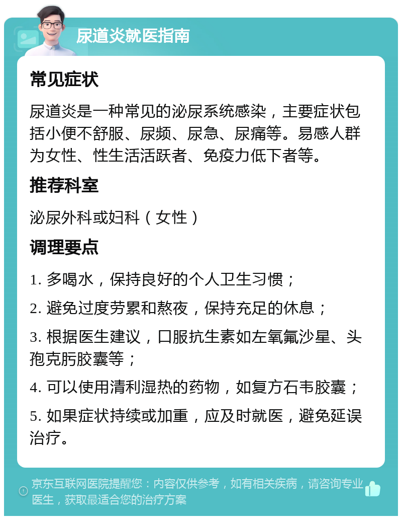 尿道炎就医指南 常见症状 尿道炎是一种常见的泌尿系统感染，主要症状包括小便不舒服、尿频、尿急、尿痛等。易感人群为女性、性生活活跃者、免疫力低下者等。 推荐科室 泌尿外科或妇科（女性） 调理要点 1. 多喝水，保持良好的个人卫生习惯； 2. 避免过度劳累和熬夜，保持充足的休息； 3. 根据医生建议，口服抗生素如左氧氟沙星、头孢克肟胶囊等； 4. 可以使用清利湿热的药物，如复方石韦胶囊； 5. 如果症状持续或加重，应及时就医，避免延误治疗。