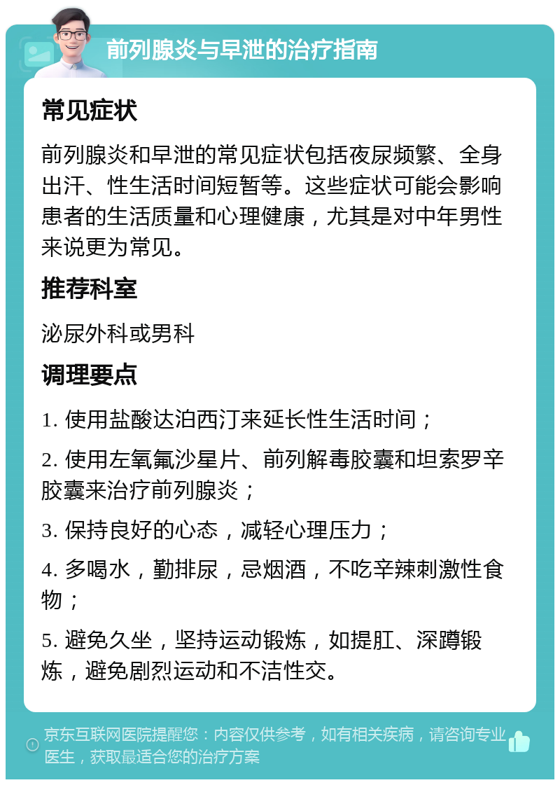 前列腺炎与早泄的治疗指南 常见症状 前列腺炎和早泄的常见症状包括夜尿频繁、全身出汗、性生活时间短暂等。这些症状可能会影响患者的生活质量和心理健康，尤其是对中年男性来说更为常见。 推荐科室 泌尿外科或男科 调理要点 1. 使用盐酸达泊西汀来延长性生活时间； 2. 使用左氧氟沙星片、前列解毒胶囊和坦索罗辛胶囊来治疗前列腺炎； 3. 保持良好的心态，减轻心理压力； 4. 多喝水，勤排尿，忌烟酒，不吃辛辣刺激性食物； 5. 避免久坐，坚持运动锻炼，如提肛、深蹲锻炼，避免剧烈运动和不洁性交。