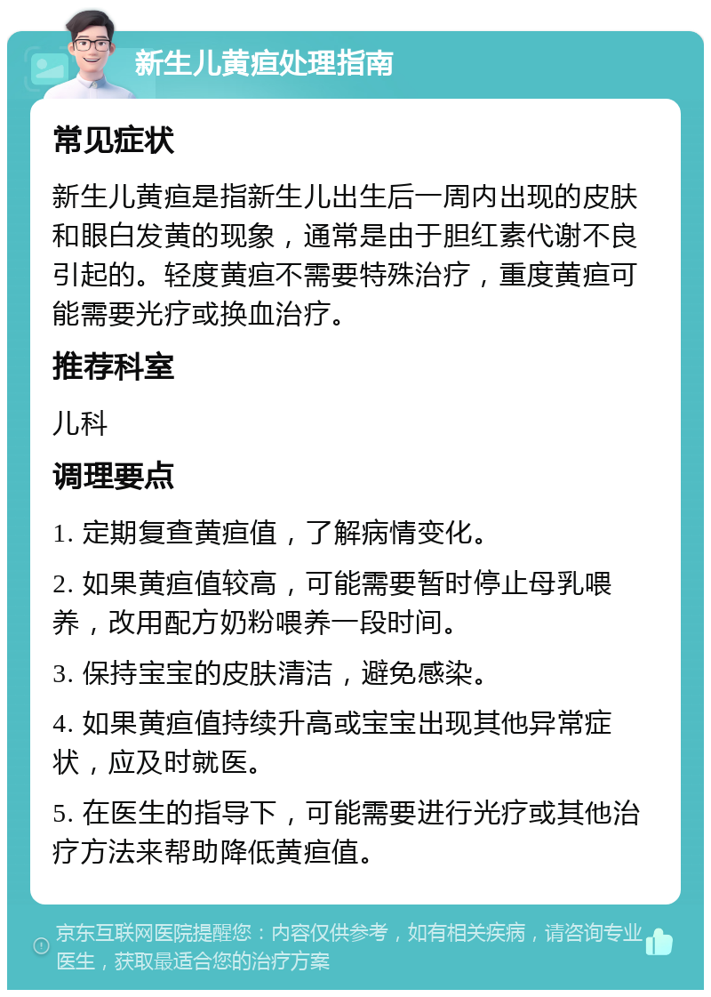 新生儿黄疸处理指南 常见症状 新生儿黄疸是指新生儿出生后一周内出现的皮肤和眼白发黄的现象，通常是由于胆红素代谢不良引起的。轻度黄疸不需要特殊治疗，重度黄疸可能需要光疗或换血治疗。 推荐科室 儿科 调理要点 1. 定期复查黄疸值，了解病情变化。 2. 如果黄疸值较高，可能需要暂时停止母乳喂养，改用配方奶粉喂养一段时间。 3. 保持宝宝的皮肤清洁，避免感染。 4. 如果黄疸值持续升高或宝宝出现其他异常症状，应及时就医。 5. 在医生的指导下，可能需要进行光疗或其他治疗方法来帮助降低黄疸值。