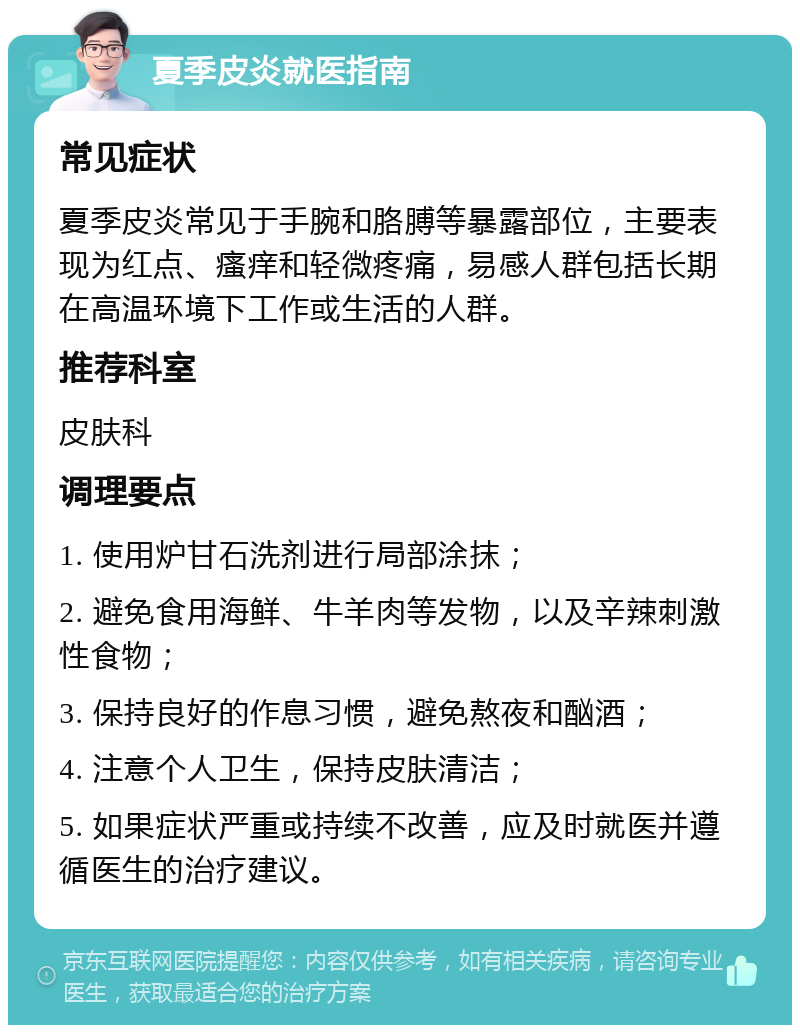 夏季皮炎就医指南 常见症状 夏季皮炎常见于手腕和胳膊等暴露部位，主要表现为红点、瘙痒和轻微疼痛，易感人群包括长期在高温环境下工作或生活的人群。 推荐科室 皮肤科 调理要点 1. 使用炉甘石洗剂进行局部涂抹； 2. 避免食用海鲜、牛羊肉等发物，以及辛辣刺激性食物； 3. 保持良好的作息习惯，避免熬夜和酗酒； 4. 注意个人卫生，保持皮肤清洁； 5. 如果症状严重或持续不改善，应及时就医并遵循医生的治疗建议。