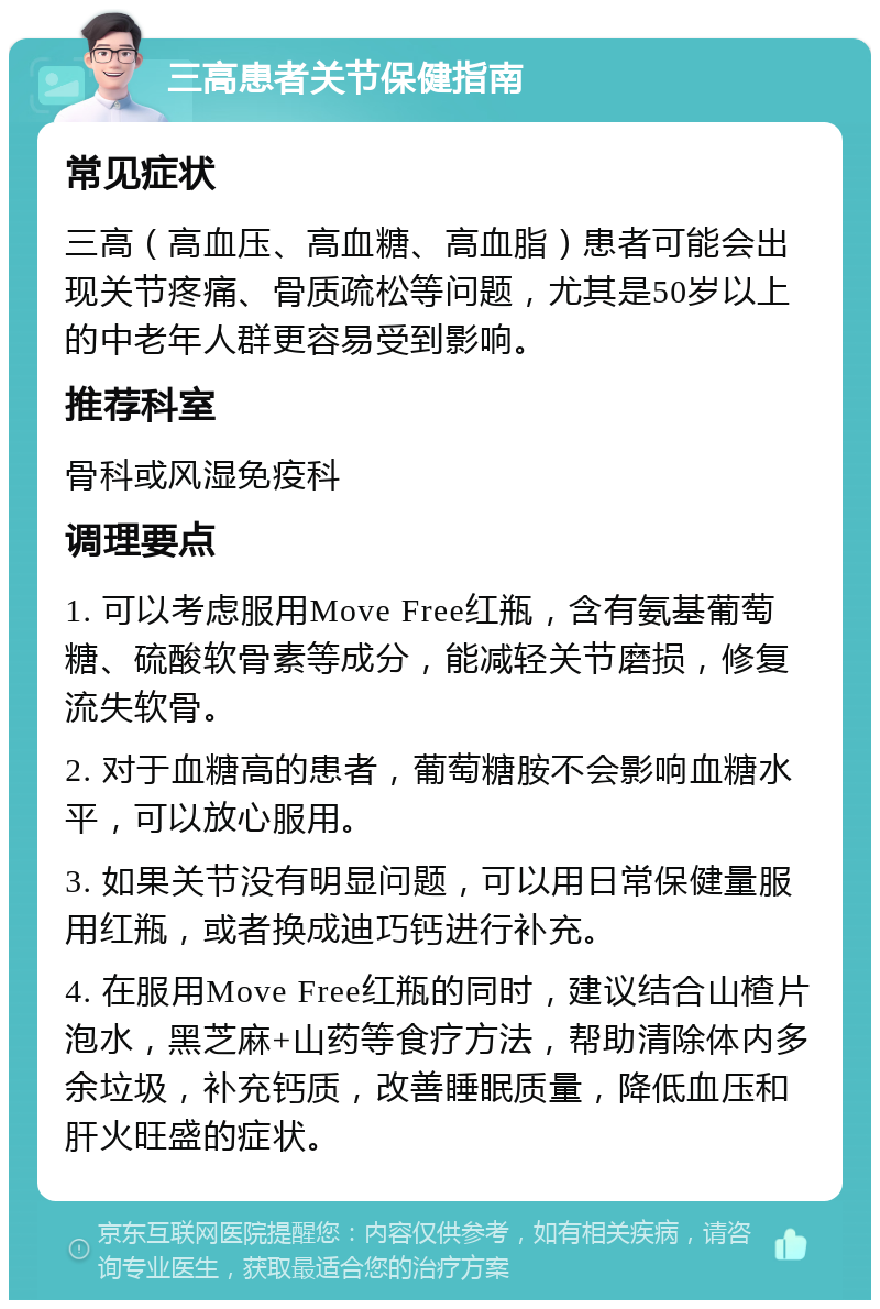 三高患者关节保健指南 常见症状 三高（高血压、高血糖、高血脂）患者可能会出现关节疼痛、骨质疏松等问题，尤其是50岁以上的中老年人群更容易受到影响。 推荐科室 骨科或风湿免疫科 调理要点 1. 可以考虑服用Move Free红瓶，含有氨基葡萄糖、硫酸软骨素等成分，能减轻关节磨损，修复流失软骨。 2. 对于血糖高的患者，葡萄糖胺不会影响血糖水平，可以放心服用。 3. 如果关节没有明显问题，可以用日常保健量服用红瓶，或者换成迪巧钙进行补充。 4. 在服用Move Free红瓶的同时，建议结合山楂片泡水，黑芝麻+山药等食疗方法，帮助清除体内多余垃圾，补充钙质，改善睡眠质量，降低血压和肝火旺盛的症状。