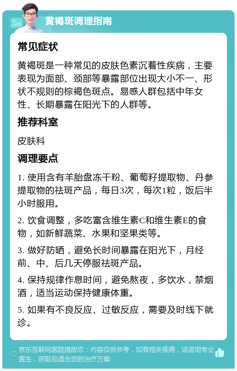 黄褐斑调理指南 常见症状 黄褐斑是一种常见的皮肤色素沉着性疾病，主要表现为面部、颈部等暴露部位出现大小不一、形状不规则的棕褐色斑点。易感人群包括中年女性、长期暴露在阳光下的人群等。 推荐科室 皮肤科 调理要点 1. 使用含有羊胎盘冻干粉、葡萄籽提取物、丹参提取物的祛斑产品，每日3次，每次1粒，饭后半小时服用。 2. 饮食调整，多吃富含维生素C和维生素E的食物，如新鲜蔬菜、水果和坚果类等。 3. 做好防晒，避免长时间暴露在阳光下，月经前、中、后几天停服祛斑产品。 4. 保持规律作息时间，避免熬夜，多饮水，禁烟酒，适当运动保持健康体重。 5. 如果有不良反应、过敏反应，需要及时线下就诊。